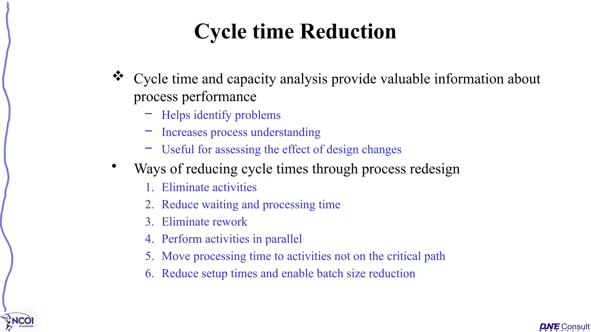  Cycle time and capacity analysis provide valuable information about
process performance
– Helps identify problems
– Increases process understanding
– Useful for assessing the effect of design changes
• Ways of reducing cycle times through process redesign
1. Eliminate activities
2. Reduce waiting and processing time
3. Eliminate rework
4. Perform activities in parallel
5. Move processing time to activities not on the critical path
6. Reduce setup times and enable batch size reduction
Cycle time Reduction
 