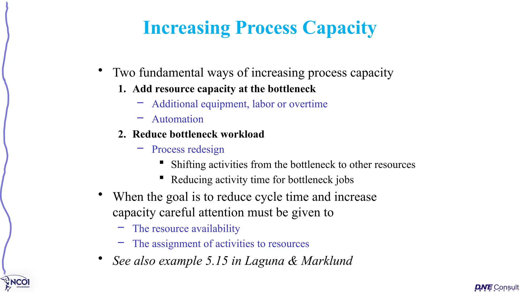 • Two fundamental ways of increasing process capacity
1. Add resource capacity at the bottleneck
– Additional equipment, labor or overtime
– Automation
2. Reduce bottleneck workload
– Process redesign
 Shifting activities from the bottleneck to other resources
 Reducing activity time for bottleneck jobs
• When the goal is to reduce cycle time and increase
capacity careful attention must be given to
– The resource availability
– The assignment of activities to resources
• See also example 5.15 in Laguna & Marklund
Increasing Process Capacity
 