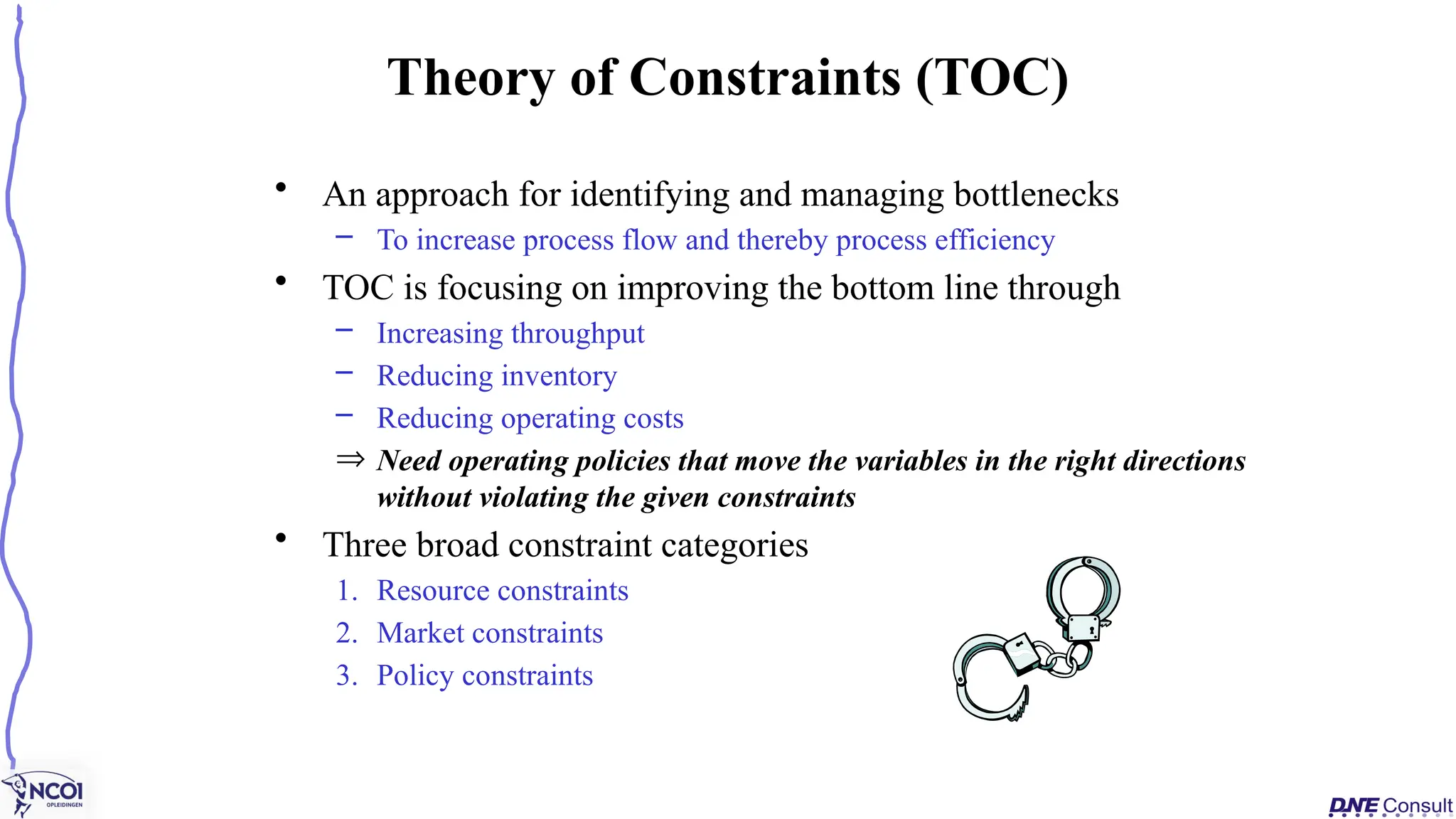 • An approach for identifying and managing bottlenecks
– To increase process flow and thereby process efficiency
• TOC is focusing on improving the bottom line through
– Increasing throughput
– Reducing inventory
– Reducing operating costs
Þ Need operating policies that move the variables in the right directions
without violating the given constraints
• Three broad constraint categories
1. Resource constraints
2. Market constraints
3. Policy constraints
Theory of Constraints (TOC)
 