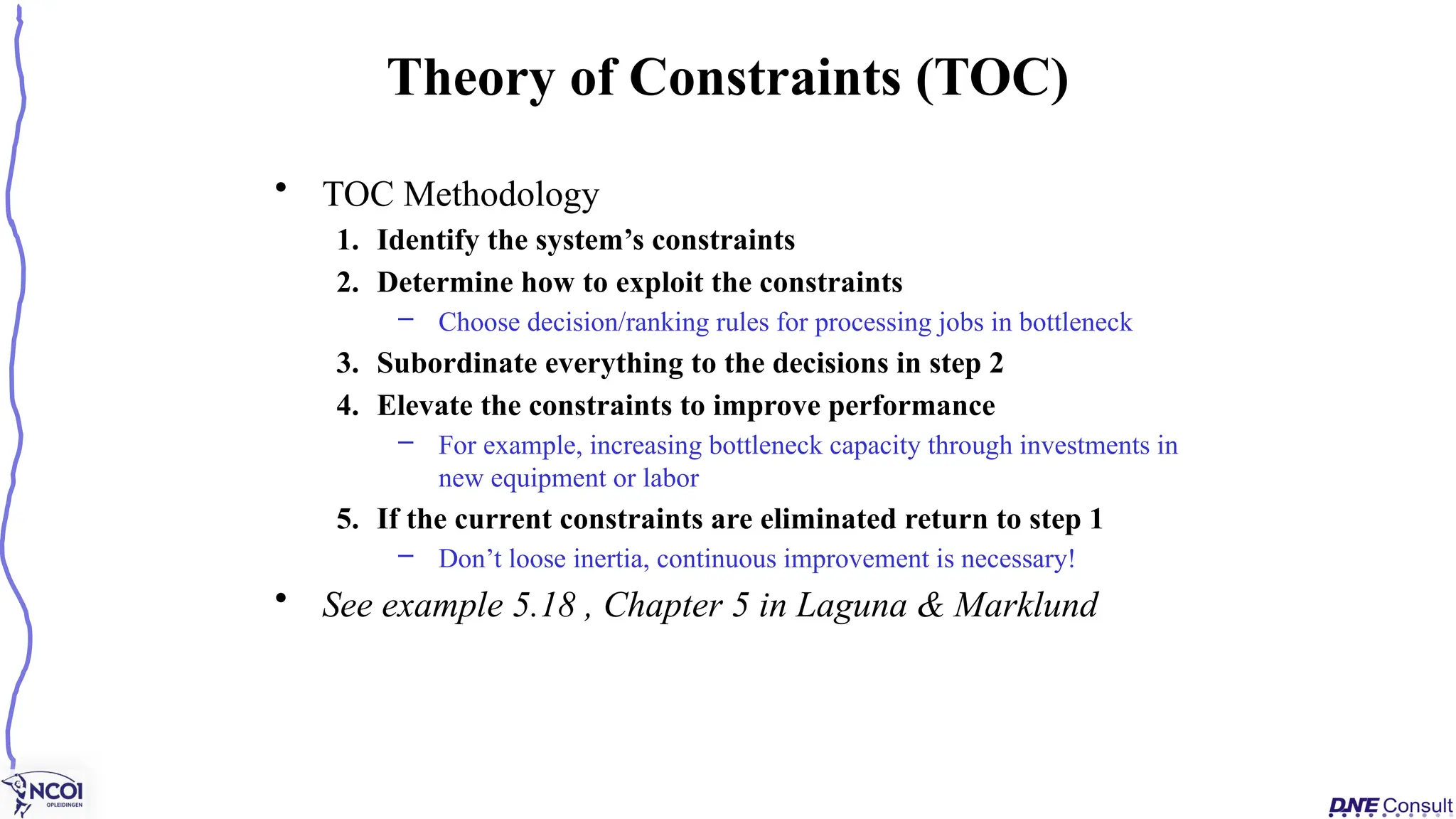 • TOC Methodology
1. Identify the system’s constraints
2. Determine how to exploit the constraints
– Choose decision/ranking rules for processing jobs in bottleneck
3. Subordinate everything to the decisions in step 2
4. Elevate the constraints to improve performance
– For example, increasing bottleneck capacity through investments in
new equipment or labor
5. If the current constraints are eliminated return to step 1
– Don’t loose inertia, continuous improvement is necessary!
• See example 5.18 , Chapter 5 in Laguna & Marklund
Theory of Constraints (TOC)
 