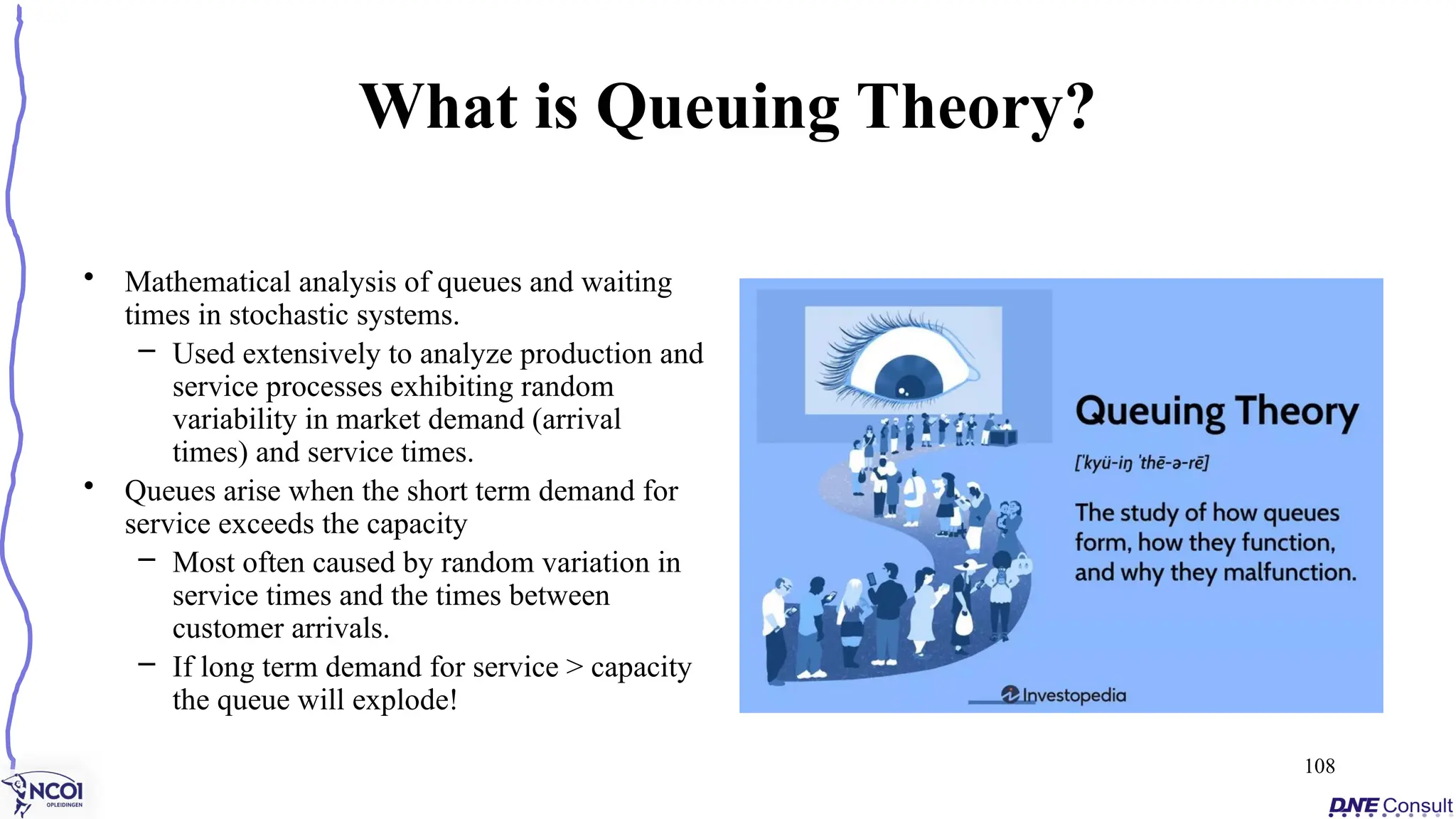 What is Queuing Theory?
• Mathematical analysis of queues and waiting
times in stochastic systems.
– Used extensively to analyze production and
service processes exhibiting random
variability in market demand (arrival
times) and service times.
• Queues arise when the short term demand for
service exceeds the capacity
– Most often caused by random variation in
service times and the times between
customer arrivals.
– If long term demand for service > capacity
the queue will explode!
108
 