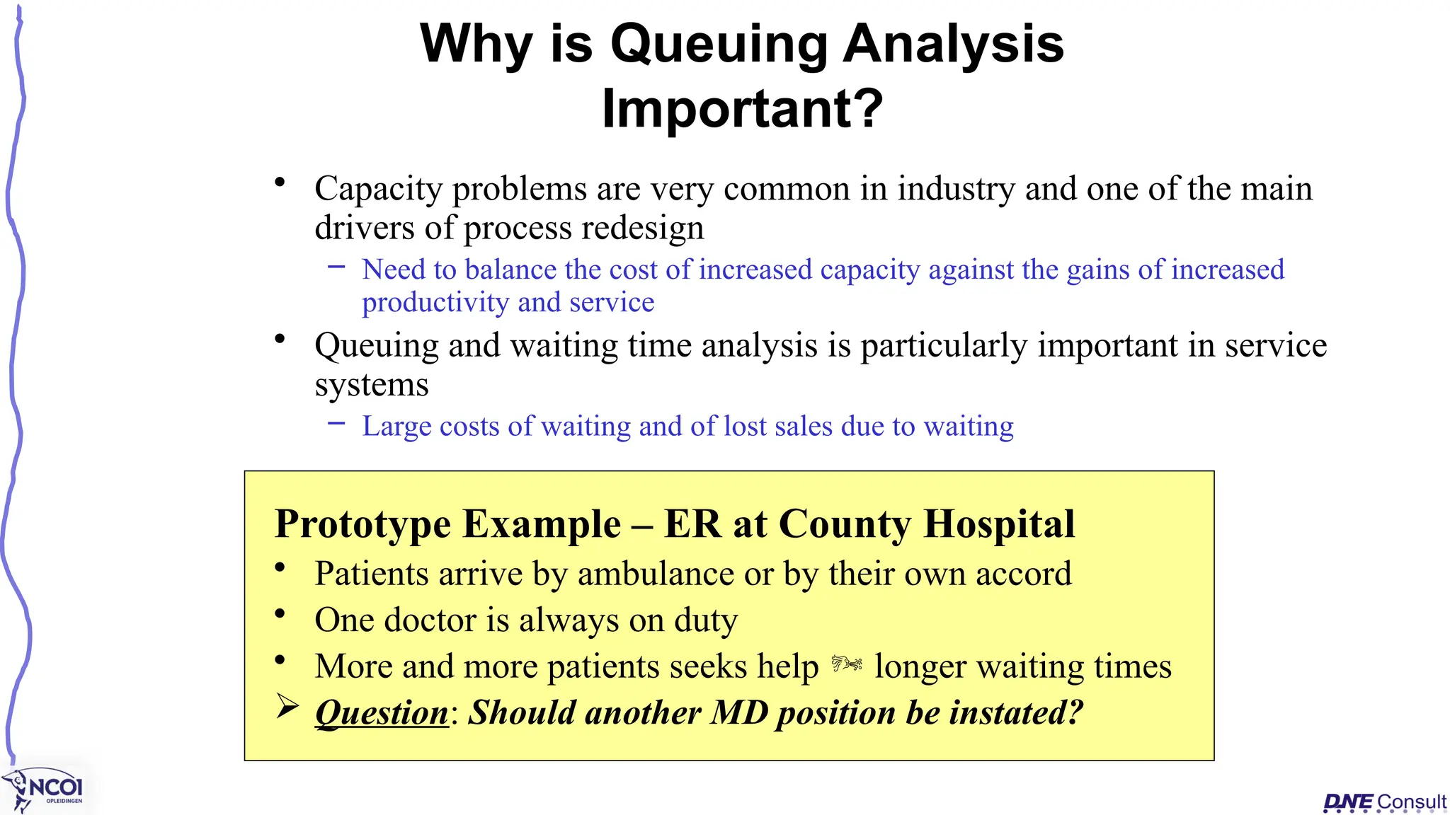 • Capacity problems are very common in industry and one of the main
drivers of process redesign
– Need to balance the cost of increased capacity against the gains of increased
productivity and service
• Queuing and waiting time analysis is particularly important in service
systems
– Large costs of waiting and of lost sales due to waiting
Prototype Example – ER at County Hospital
• Patients arrive by ambulance or by their own accord
• One doctor is always on duty
• More and more patients seeks help  longer waiting times
 Question: Should another MD position be instated?
Why is Queuing Analysis
Important?
 