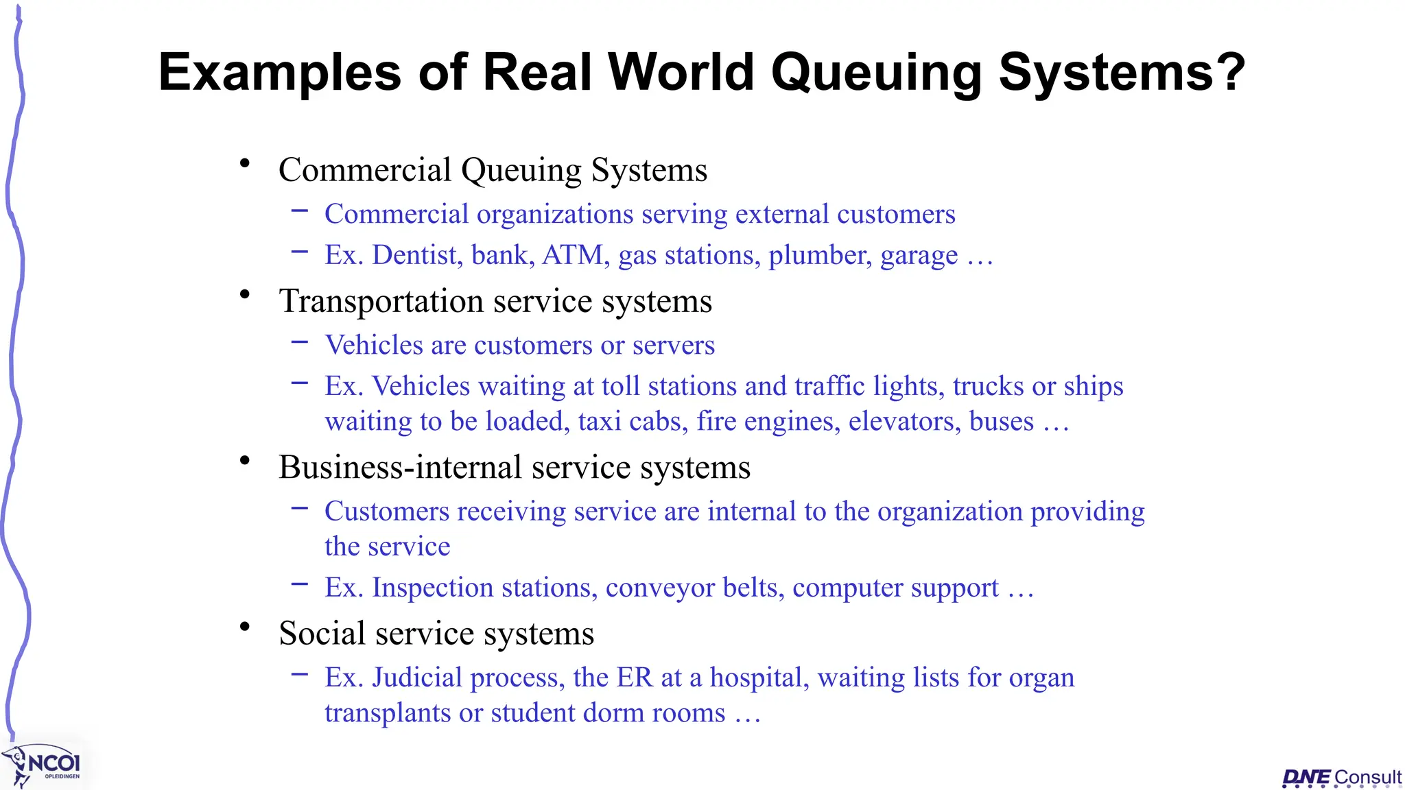 • Commercial Queuing Systems
– Commercial organizations serving external customers
– Ex. Dentist, bank, ATM, gas stations, plumber, garage …
• Transportation service systems
– Vehicles are customers or servers
– Ex. Vehicles waiting at toll stations and traffic lights, trucks or ships
waiting to be loaded, taxi cabs, fire engines, elevators, buses …
• Business-internal service systems
– Customers receiving service are internal to the organization providing
the service
– Ex. Inspection stations, conveyor belts, computer support …
• Social service systems
– Ex. Judicial process, the ER at a hospital, waiting lists for organ
transplants or student dorm rooms …
Examples of Real World Queuing Systems?
 