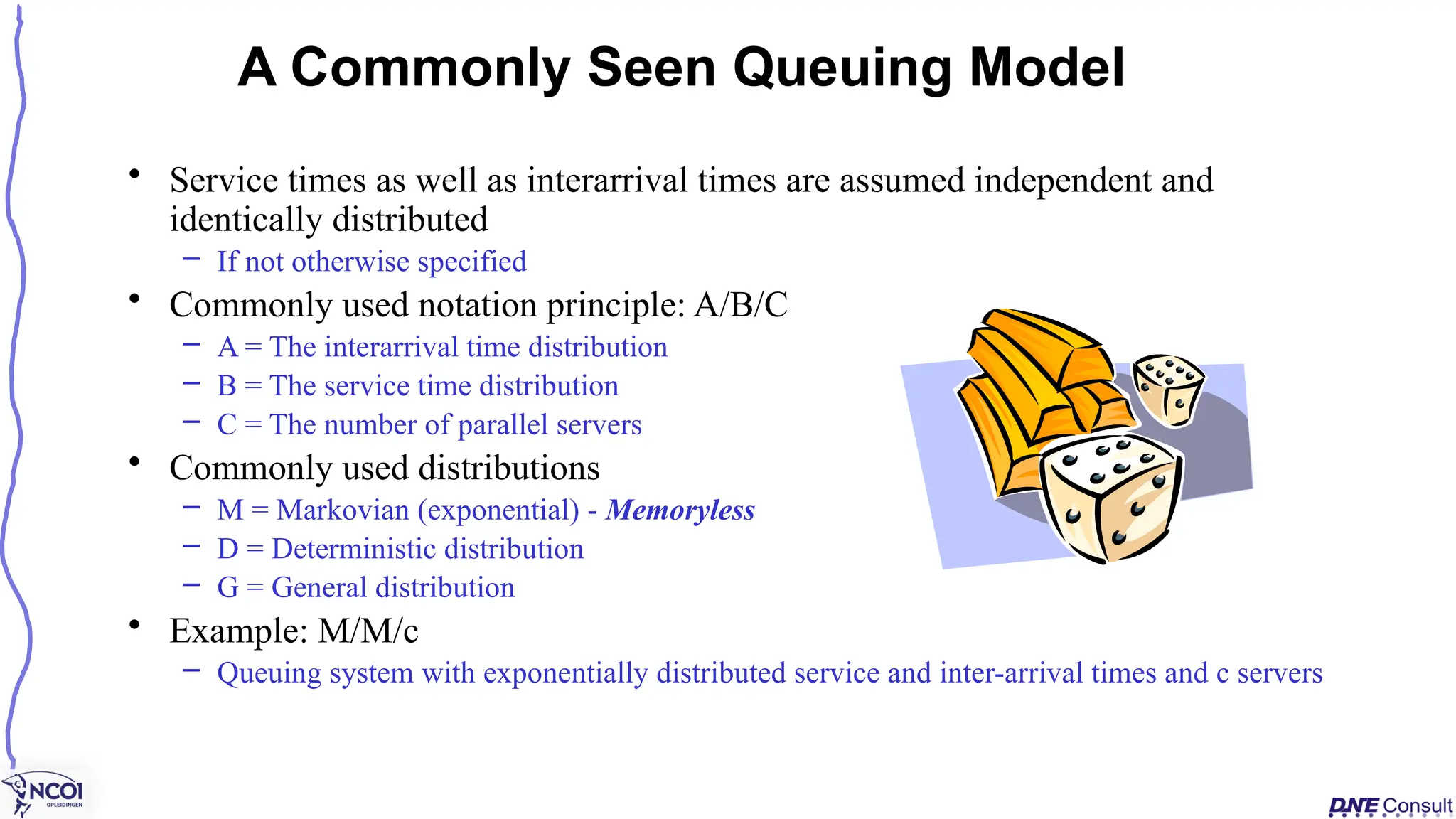 • Service times as well as interarrival times are assumed independent and
identically distributed
– If not otherwise specified
• Commonly used notation principle: A/B/C
– A = The interarrival time distribution
– B = The service time distribution
– C = The number of parallel servers
• Commonly used distributions
– M = Markovian (exponential) - Memoryless
– D = Deterministic distribution
– G = General distribution
• Example: M/M/c
– Queuing system with exponentially distributed service and inter-arrival times and c servers
A Commonly Seen Queuing Model
 
