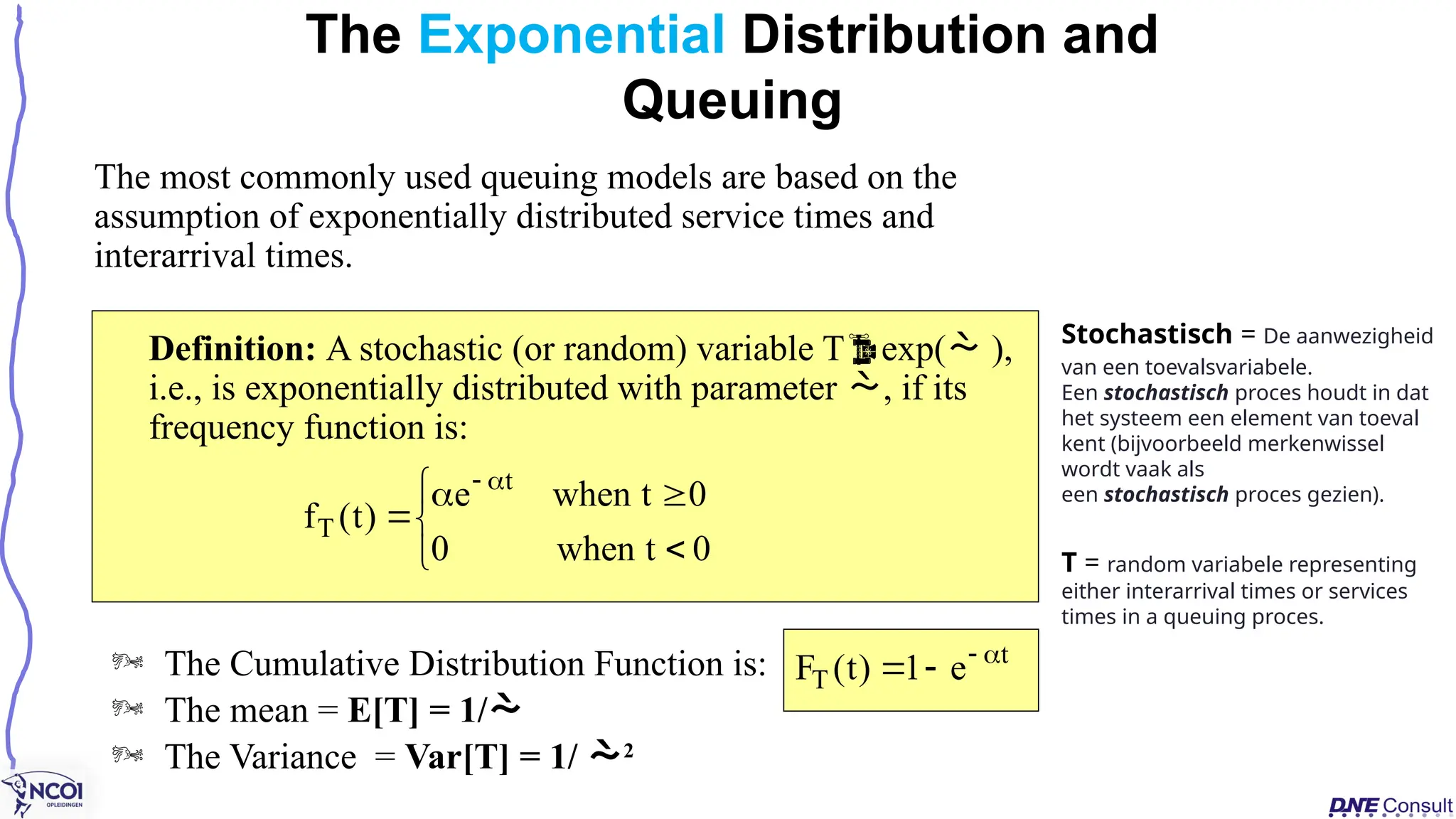 The most commonly used queuing models are based on the
assumption of exponentially distributed service times and
interarrival times.
Definition: A stochastic (or random) variable Texp( ),
i.e., is exponentially distributed with parameter , if its
frequency function is:
The Exponential Distribution and
Queuing









0
t
when
0
0
t
when
e
)
t
(
f
t
T
t
T e
1
)
t
(
F 



 The Cumulative Distribution Function is:
 The mean = E[T] = 1/
 The Variance = Var[T] = 1/ 2
Stochastisch = De aanwezigheid
van een toevalsvariabele.
Een stochastisch proces houdt in dat
het systeem een element van toeval
kent (bijvoorbeeld merkenwissel
wordt vaak als
een stochastisch proces gezien).
T = random variabele representing
either interarrival times or services
times in a queuing proces.
 