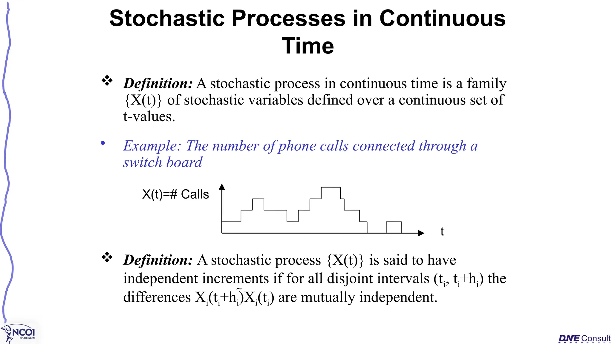  Definition: A stochastic process in continuous time is a family
{X(t)} of stochastic variables defined over a continuous set of
t-values.
• Example: The number of phone calls connected through a
switch board
 Definition: A stochastic process {X(t)} is said to have
independent increments if for all disjoint intervals (ti, ti+hi) the
differences Xi(ti+hi)Xi(ti) are mutually independent.
Stochastic Processes in Continuous
Time
X(t)=# Calls
t
 