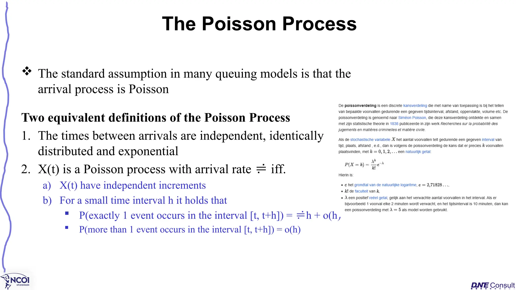  The standard assumption in many queuing models is that the
arrival process is Poisson
Two equivalent definitions of the Poisson Process
1. The times between arrivals are independent, identically
distributed and exponential
2. X(t) is a Poisson process with arrival rate  iff.
a) X(t) have independent increments
b) For a small time interval h it holds that
 P(exactly 1 event occurs in the interval [t, t+h]) = h + o(h)
 P(more than 1 event occurs in the interval [t, t+h]) = o(h)
The Poisson Process
 