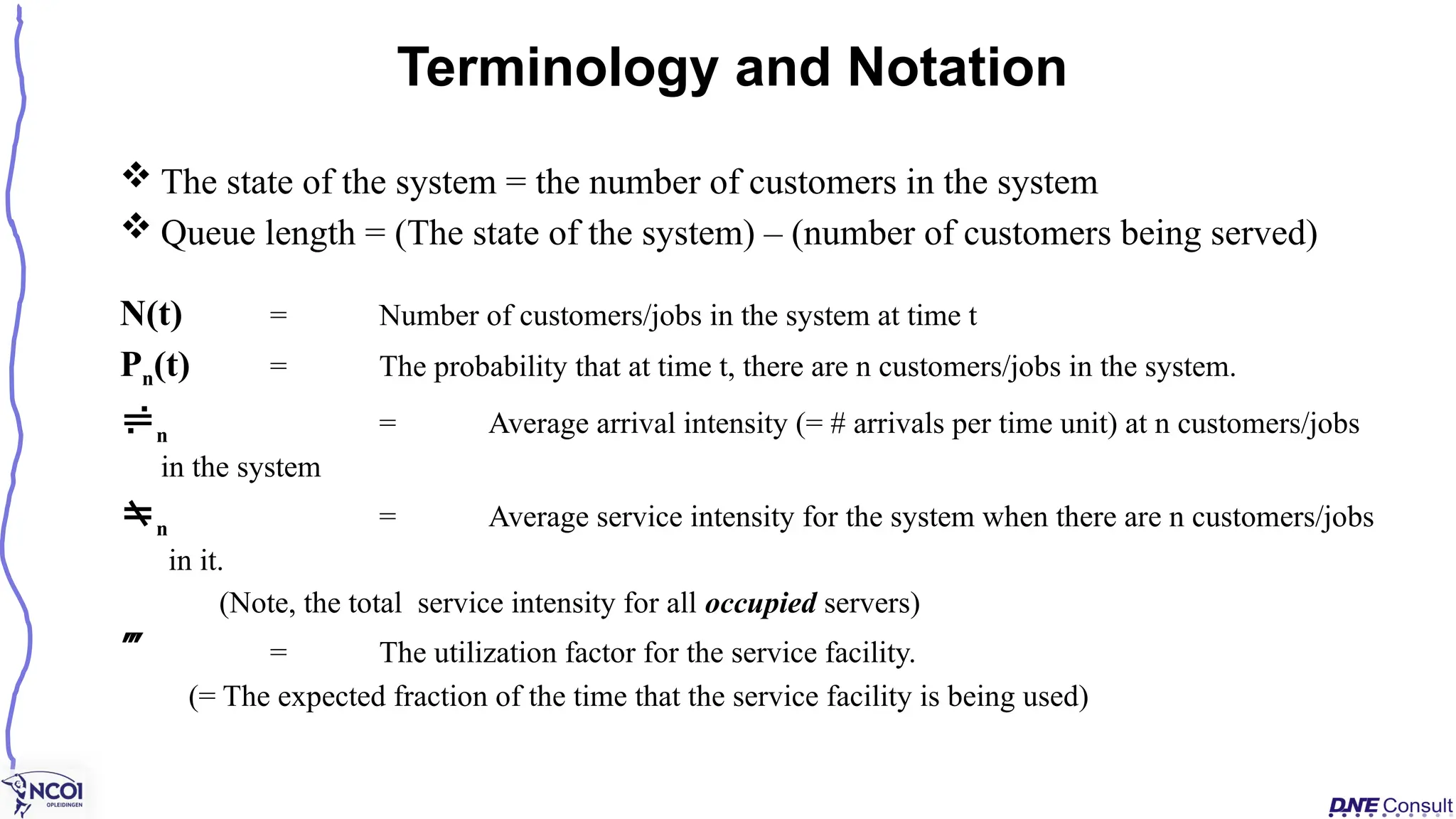  The state of the system = the number of customers in the system
 Queue length = (The state of the system) – (number of customers being served)
N(t) = Number of customers/jobs in the system at time t
Pn(t) = The probability that at time t, there are n customers/jobs in the system.
n = Average arrival intensity (= # arrivals per time unit) at n customers/jobs
in the system
n = Average service intensity for the system when there are n customers/jobs
in it.
(Note, the total service intensity for all occupied servers)
 = The utilization factor for the service facility.
(= The expected fraction of the time that the service facility is being used)
Terminology and Notation
 