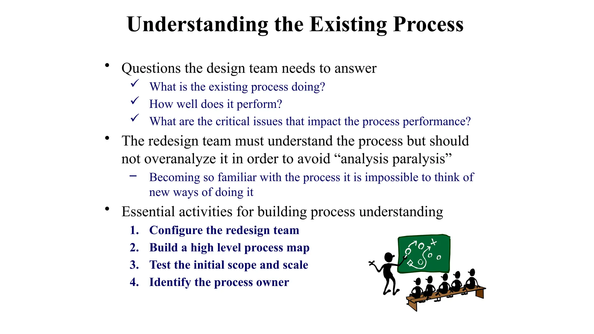 • Questions the design team needs to answer
 What is the existing process doing?
 How well does it perform?
 What are the critical issues that impact the process performance?
• The redesign team must understand the process but should
not overanalyze it in order to avoid “analysis paralysis”
– Becoming so familiar with the process it is impossible to think of
new ways of doing it
• Essential activities for building process understanding
1. Configure the redesign team
2. Build a high level process map
3. Test the initial scope and scale
4. Identify the process owner
Understanding the Existing Process
 