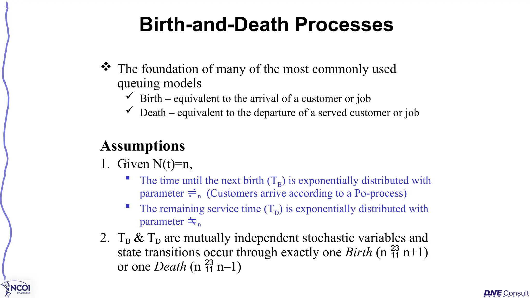  The foundation of many of the most commonly used
queuing models
 Birth – equivalent to the arrival of a customer or job
 Death – equivalent to the departure of a served customer or job
Assumptions
1. Given N(t)=n,
 The time until the next birth (TB) is exponentially distributed with
parameter n (Customers arrive according to a Po-process)
 The remaining service time (TD) is exponentially distributed with
parameter n
2. TB & TD are mutually independent stochastic variables and
state transitions occur through exactly one Birth (n  n+1)
or one Death (n  n–1)
Birth-and-Death Processes
 