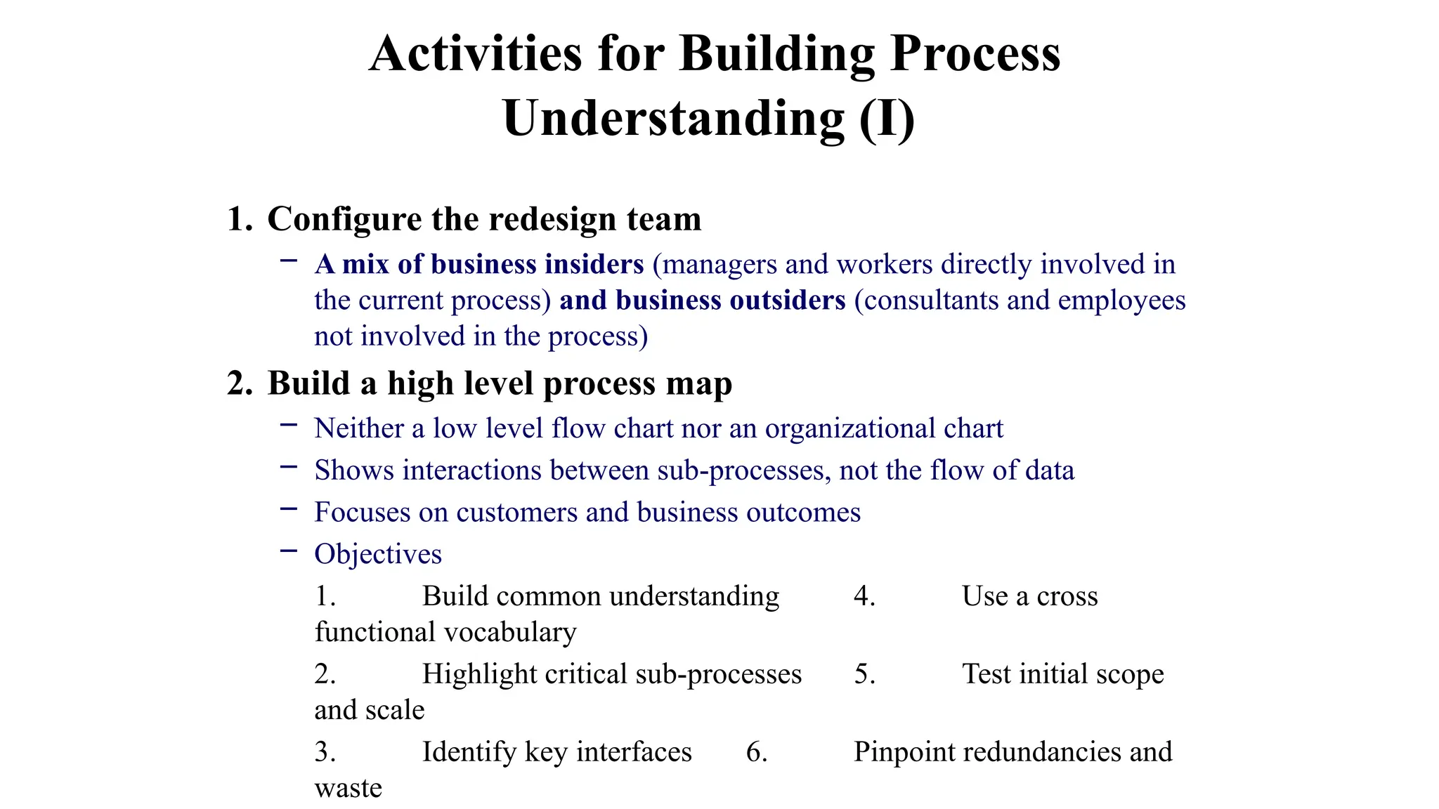 1. Configure the redesign team
– A mix of business insiders (managers and workers directly involved in
the current process) and business outsiders (consultants and employees
not involved in the process)
2. Build a high level process map
– Neither a low level flow chart nor an organizational chart
– Shows interactions between sub-processes, not the flow of data
– Focuses on customers and business outcomes
– Objectives
1. Build common understanding 4. Use a cross
functional vocabulary
2. Highlight critical sub-processes 5. Test initial scope
and scale
3. Identify key interfaces 6. Pinpoint redundancies and
waste
Activities for Building Process
Understanding (I)
 
