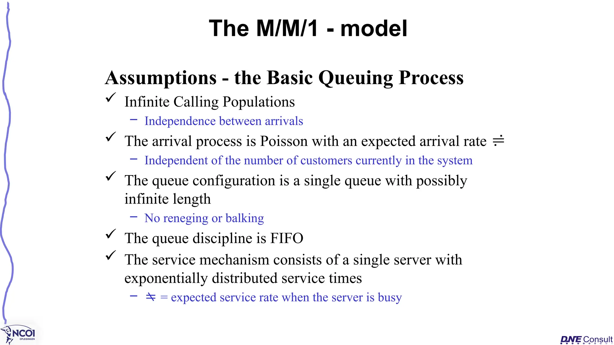 Assumptions - the Basic Queuing Process
 Infinite Calling Populations
– Independence between arrivals
 The arrival process is Poisson with an expected arrival rate 
– Independent of the number of customers currently in the system
 The queue configuration is a single queue with possibly
infinite length
– No reneging or balking
 The queue discipline is FIFO
 The service mechanism consists of a single server with
exponentially distributed service times
–  = expected service rate when the server is busy
The M/M/1 - model
 