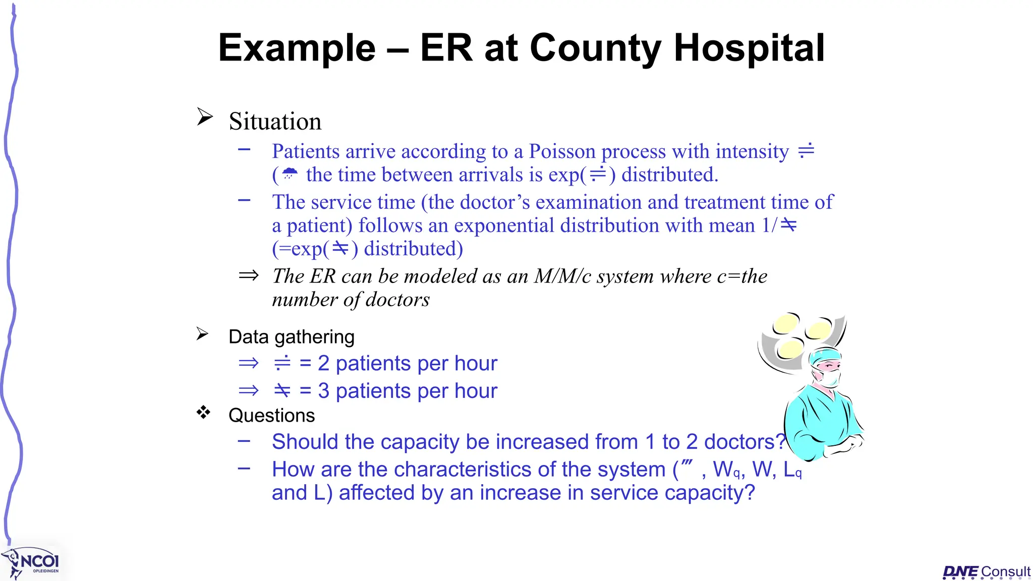  Situation
– Patients arrive according to a Poisson process with intensity 
( the time between arrivals is exp() distributed.
– The service time (the doctor’s examination and treatment time of
a patient) follows an exponential distribution with mean 1/
(=exp() distributed)
Þ The ER can be modeled as an M/M/c system where c=the
number of doctors
Example – ER at County Hospital
 Data gathering
Þ  = 2 patients per hour
Þ  = 3 patients per hour
 Questions
– Should the capacity be increased from 1 to 2 doctors?
– How are the characteristics of the system (, Wq, W, Lq
and L) affected by an increase in service capacity?
 