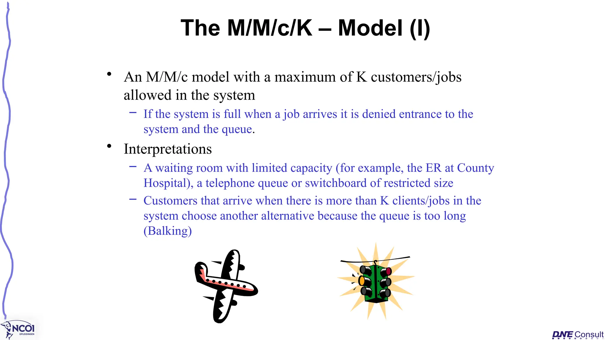 • An M/M/c model with a maximum of K customers/jobs
allowed in the system
– If the system is full when a job arrives it is denied entrance to the
system and the queue.
• Interpretations
– A waiting room with limited capacity (for example, the ER at County
Hospital), a telephone queue or switchboard of restricted size
– Customers that arrive when there is more than K clients/jobs in the
system choose another alternative because the queue is too long
(Balking)
The M/M/c/K – Model (I)
 