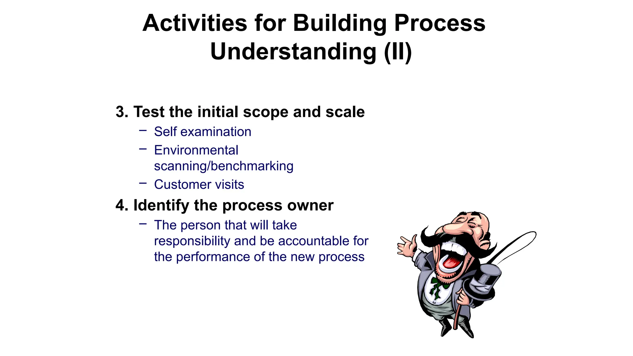 3. Test the initial scope and scale
– Self examination
– Environmental
scanning/benchmarking
– Customer visits
4. Identify the process owner
– The person that will take
responsibility and be accountable for
the performance of the new process
Activities for Building Process
Understanding (II)
 