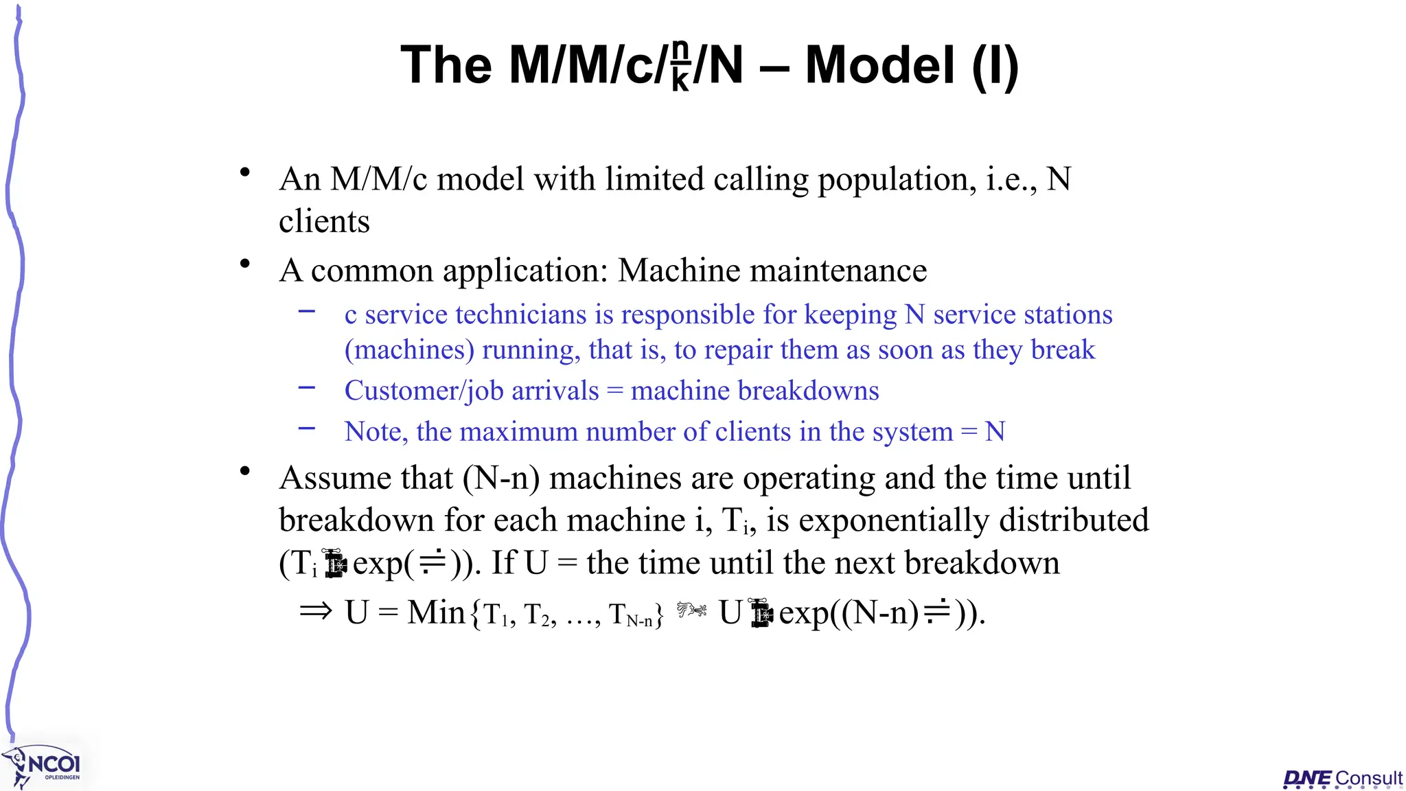 • An M/M/c model with limited calling population, i.e., N
clients
• A common application: Machine maintenance
– c service technicians is responsible for keeping N service stations
(machines) running, that is, to repair them as soon as they break
– Customer/job arrivals = machine breakdowns
– Note, the maximum number of clients in the system = N
• Assume that (N-n) machines are operating and the time until
breakdown for each machine i, Ti, is exponentially distributed
(Tiexp()). If U = the time until the next breakdown
Þ U = Min{T1, T2, …, TN-n}  Uexp((N-n))).
The M/M/c//N – Model (I)
 