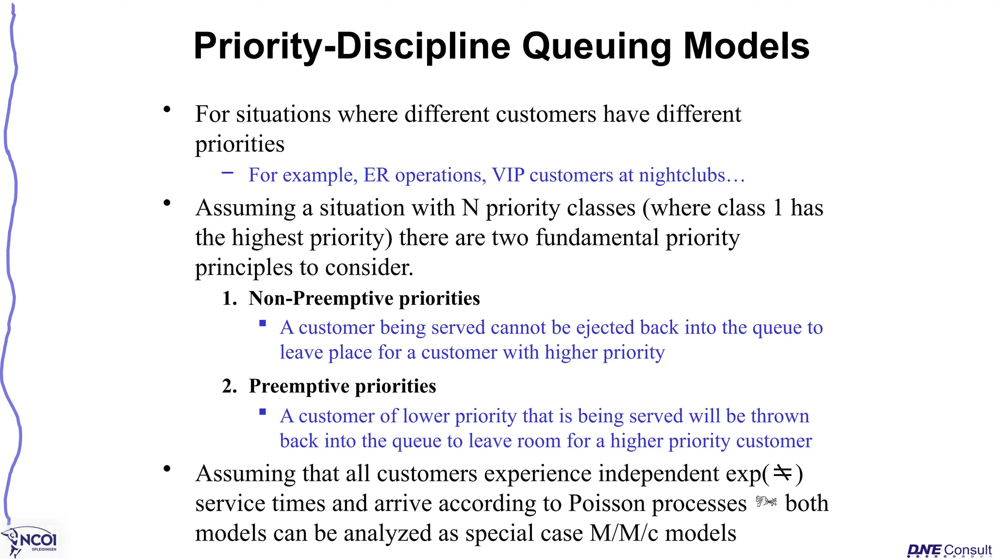 • For situations where different customers have different
priorities
– For example, ER operations, VIP customers at nightclubs…
• Assuming a situation with N priority classes (where class 1 has
the highest priority) there are two fundamental priority
principles to consider.
1. Non-Preemptive priorities
 A customer being served cannot be ejected back into the queue to
leave place for a customer with higher priority
2. Preemptive priorities
 A customer of lower priority that is being served will be thrown
back into the queue to leave room for a higher priority customer
• Assuming that all customers experience independent exp()
service times and arrive according to Poisson processes  both
models can be analyzed as special case M/M/c models
Priority-Discipline Queuing Models
 