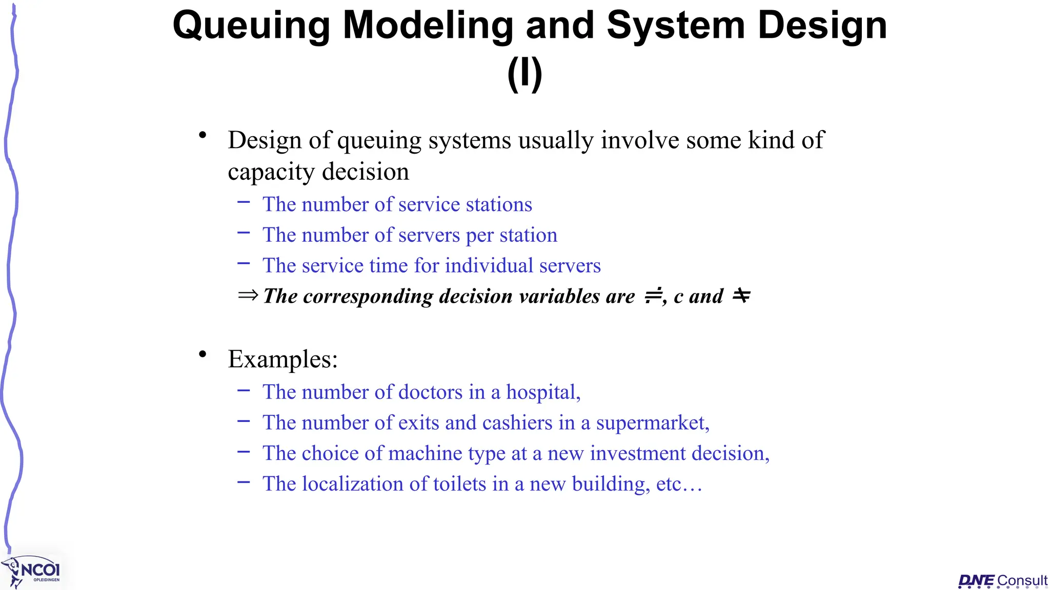 • Design of queuing systems usually involve some kind of
capacity decision
– The number of service stations
– The number of servers per station
– The service time for individual servers
ÞThe corresponding decision variables are , c and 
• Examples:
– The number of doctors in a hospital,
– The number of exits and cashiers in a supermarket,
– The choice of machine type at a new investment decision,
– The localization of toilets in a new building, etc…
Queuing Modeling and System Design
(I)
 