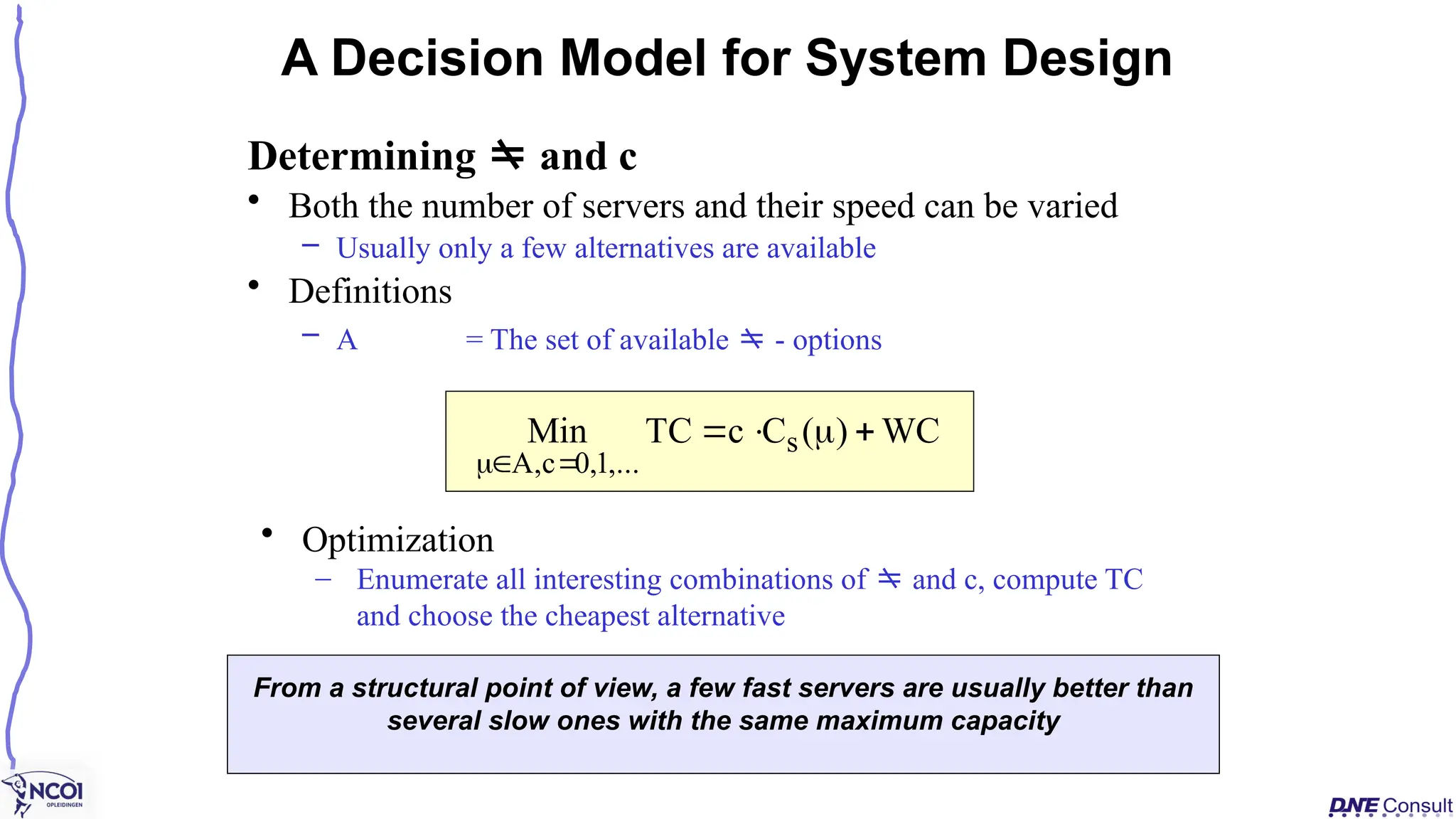 Determining  and c
• Both the number of servers and their speed can be varied
– Usually only a few alternatives are available
• Definitions
– A = The set of available  - options
A Decision Model for System Design
WC
)
(
C
c
TC
Min s
,...
1
,
0
c
,
A







From a structural point of view, a few fast servers are usually better than
several slow ones with the same maximum capacity
• Optimization
– Enumerate all interesting combinations of  and c, compute TC
and choose the cheapest alternative
 