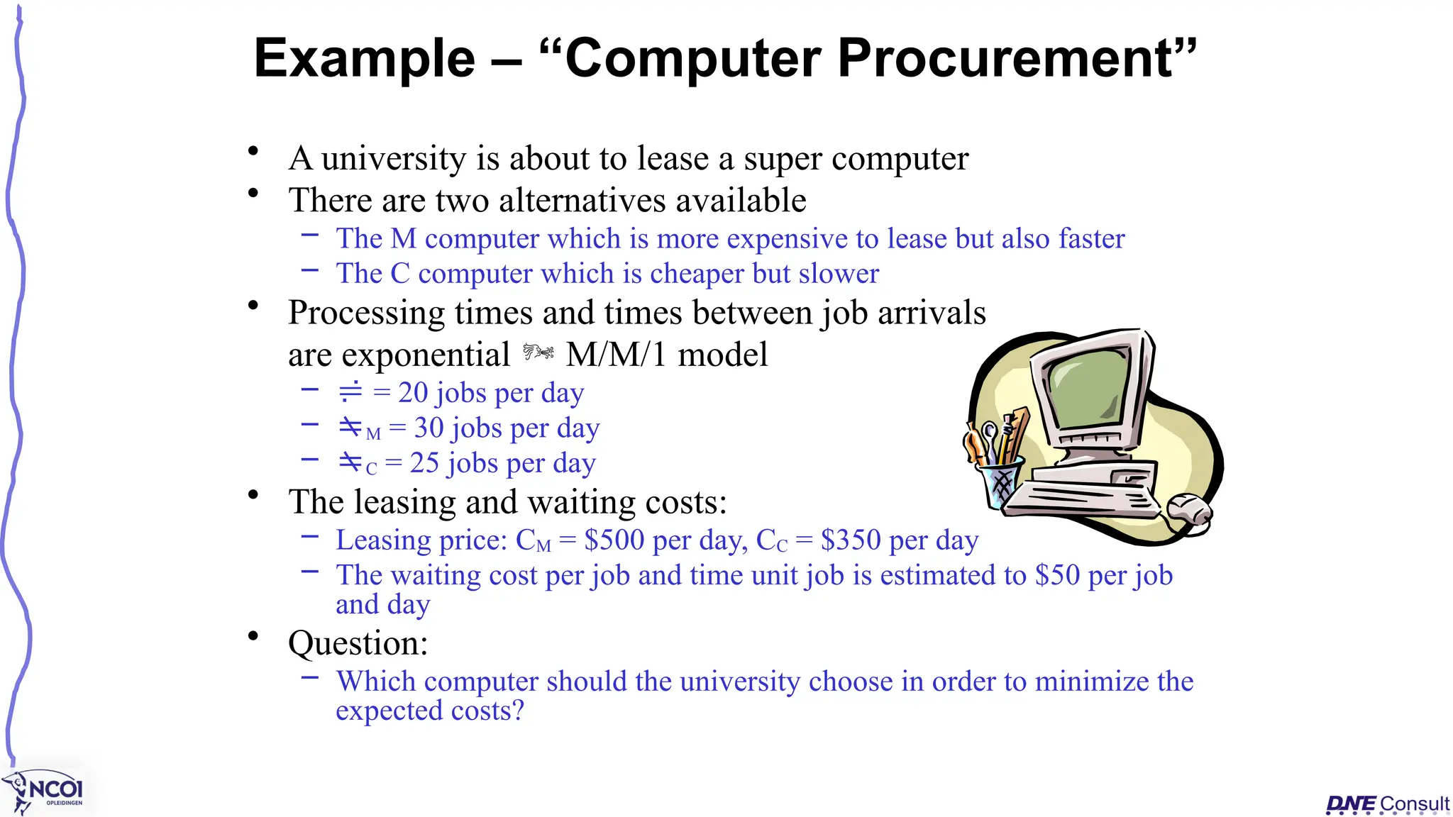 • A university is about to lease a super computer
• There are two alternatives available
– The M computer which is more expensive to lease but also faster
– The C computer which is cheaper but slower
• Processing times and times between job arrivals
are exponential  M/M/1 model
–  = 20 jobs per day
– M = 30 jobs per day
– C = 25 jobs per day
• The leasing and waiting costs:
– Leasing price: CM = $500 per day, CC = $350 per day
– The waiting cost per job and time unit job is estimated to $50 per job
and day
• Question:
– Which computer should the university choose in order to minimize the
expected costs?
Example – “Computer Procurement”
 