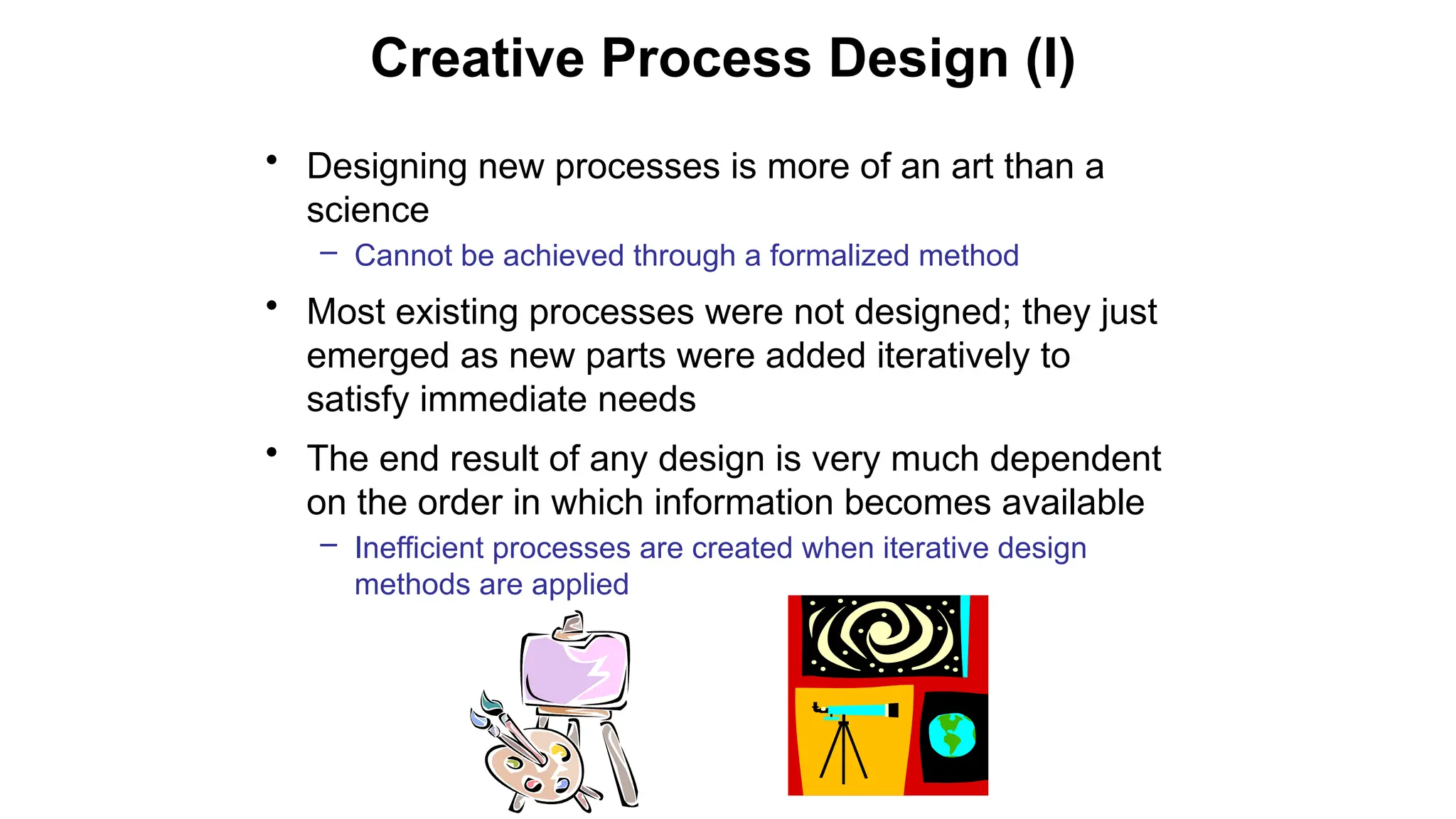 Creative Process Design (I)
• Designing new processes is more of an art than a
science
– Cannot be achieved through a formalized method
• Most existing processes were not designed; they just
emerged as new parts were added iteratively to
satisfy immediate needs
• The end result of any design is very much dependent
on the order in which information becomes available
– Inefficient processes are created when iterative design
methods are applied
 