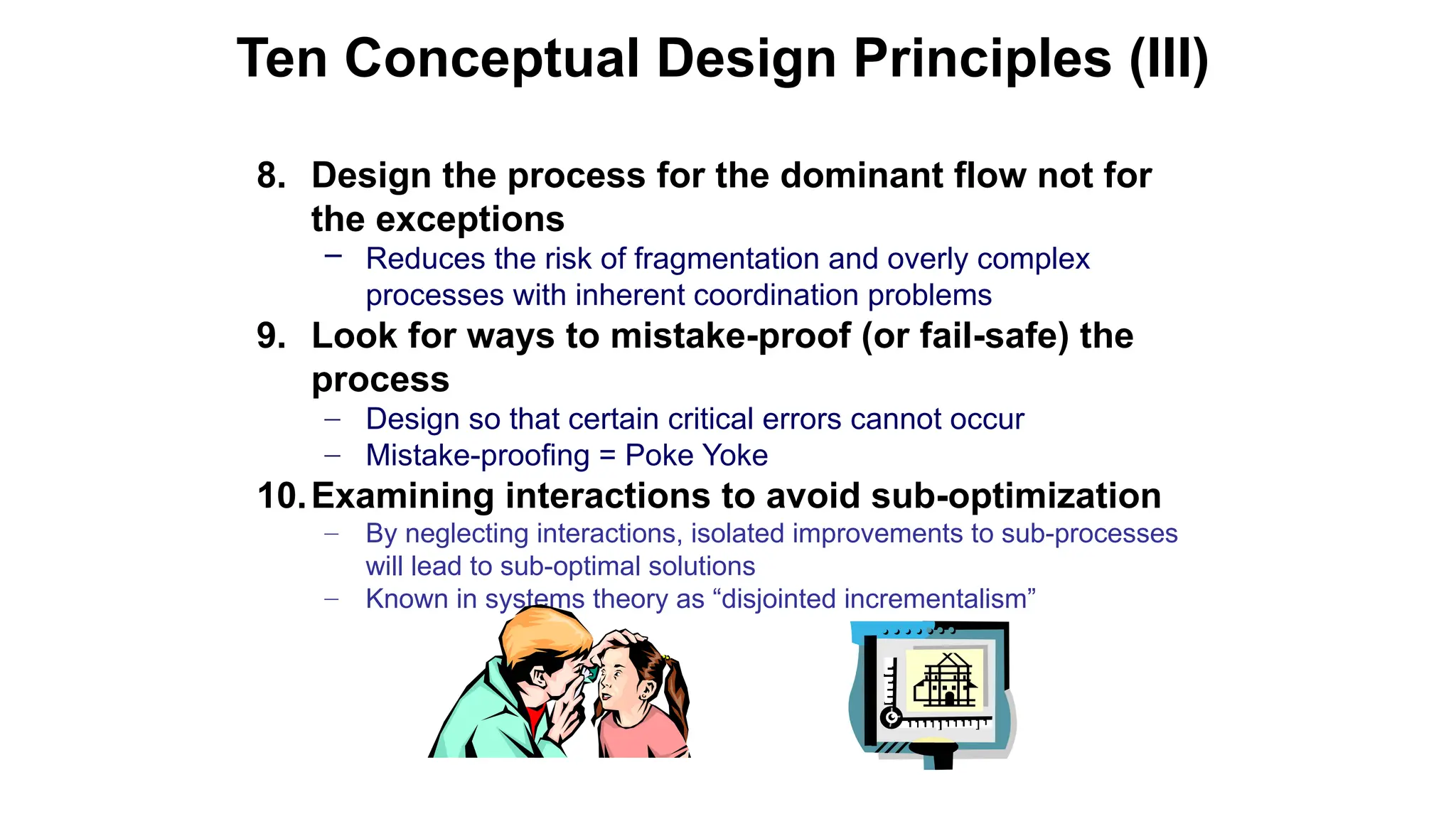 8. Design the process for the dominant flow not for
the exceptions
– Reduces the risk of fragmentation and overly complex
processes with inherent coordination problems
9. Look for ways to mistake-proof (or fail-safe) the
process
– Design so that certain critical errors cannot occur
– Mistake-proofing = Poke Yoke
10.Examining interactions to avoid sub-optimization
– By neglecting interactions, isolated improvements to sub-processes
will lead to sub-optimal solutions
– Known in systems theory as “disjointed incrementalism”
Ten Conceptual Design Principles (III)
 