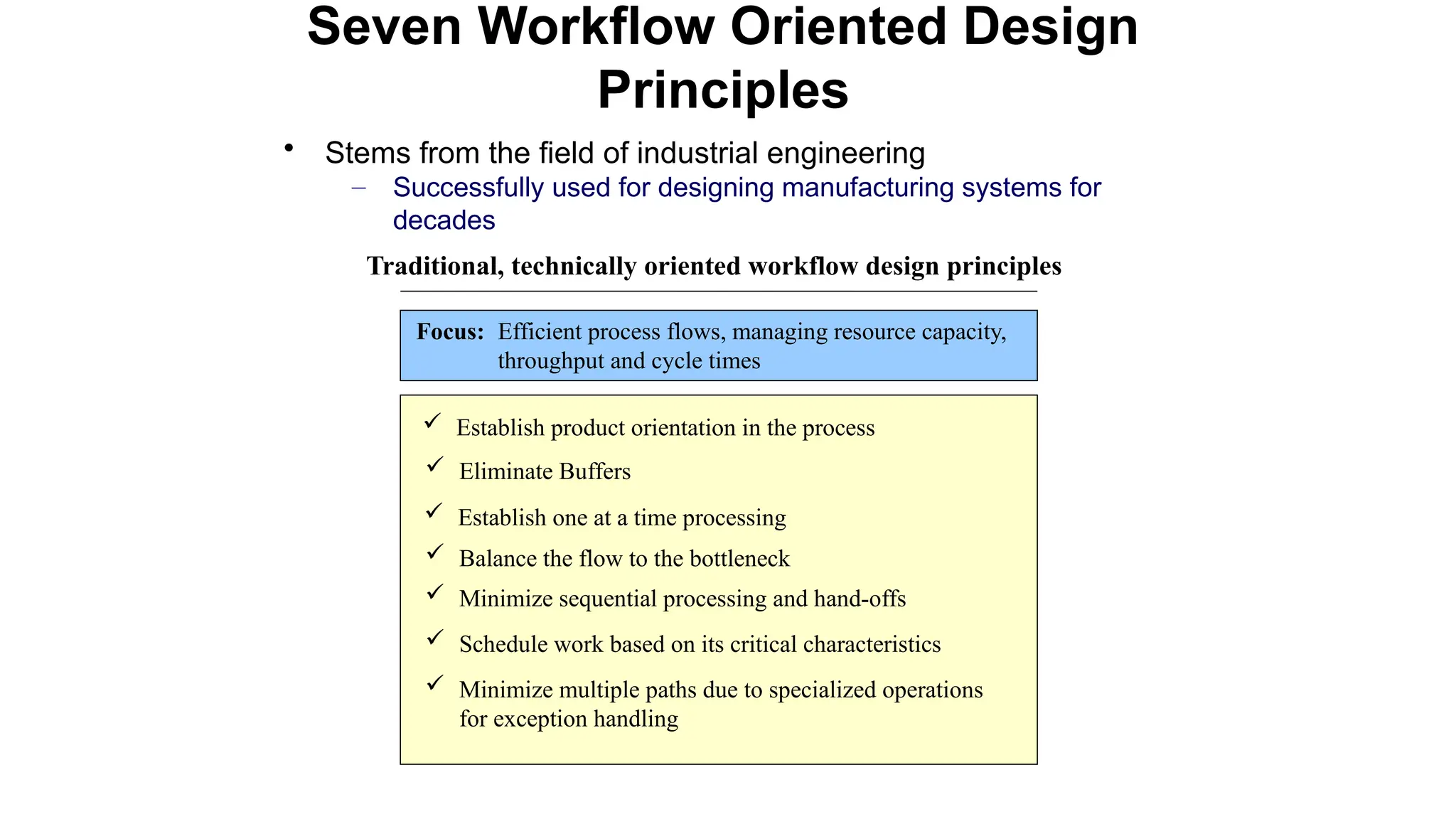 • Stems from the field of industrial engineering
– Successfully used for designing manufacturing systems for
decades
Seven Workflow Oriented Design
Principles
 Establish product orientation in the process
 Eliminate Buffers
 Establish one at a time processing
 Balance the flow to the bottleneck
 Minimize sequential processing and hand-offs
 Schedule work based on its critical characteristics
 Minimize multiple paths due to specialized operations
for exception handling
Traditional, technically oriented workflow design principles
Focus: Efficient process flows, managing resource capacity,
throughput and cycle times
 