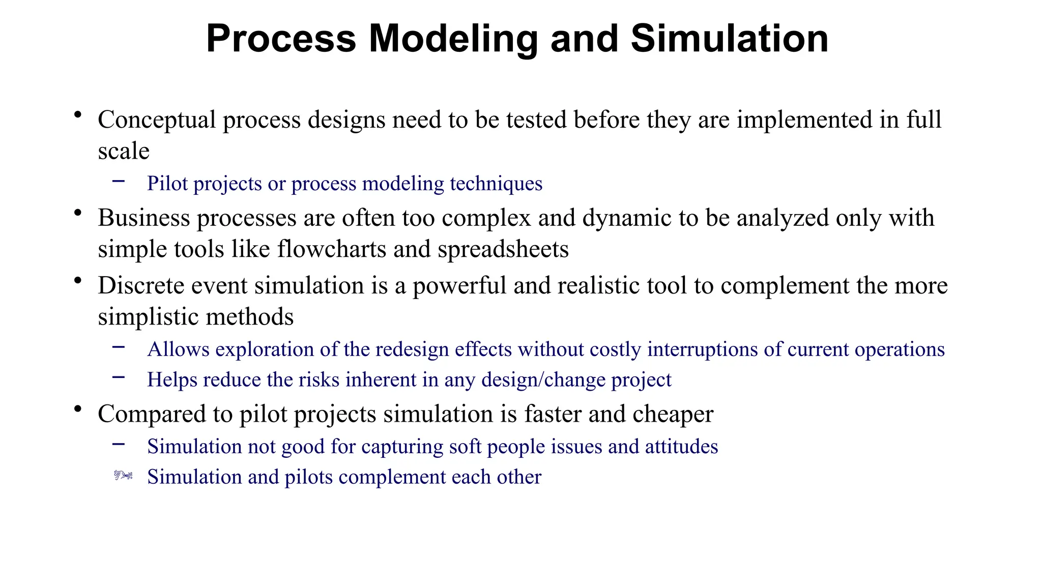 • Conceptual process designs need to be tested before they are implemented in full
scale
– Pilot projects or process modeling techniques
• Business processes are often too complex and dynamic to be analyzed only with
simple tools like flowcharts and spreadsheets
• Discrete event simulation is a powerful and realistic tool to complement the more
simplistic methods
– Allows exploration of the redesign effects without costly interruptions of current operations
– Helps reduce the risks inherent in any design/change project
• Compared to pilot projects simulation is faster and cheaper
– Simulation not good for capturing soft people issues and attitudes
 Simulation and pilots complement each other
Process Modeling and Simulation
 