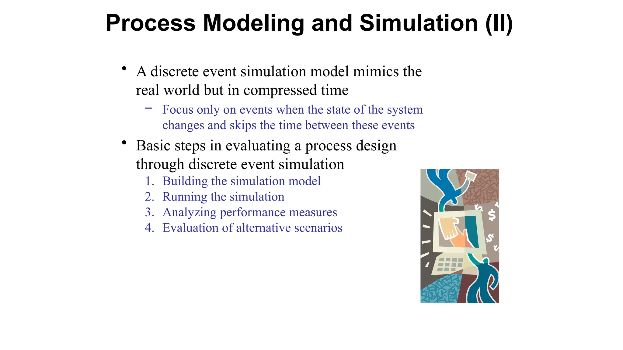 • A discrete event simulation model mimics the
real world but in compressed time
– Focus only on events when the state of the system
changes and skips the time between these events
• Basic steps in evaluating a process design
through discrete event simulation
1. Building the simulation model
2. Running the simulation
3. Analyzing performance measures
4. Evaluation of alternative scenarios
Process Modeling and Simulation (II)
 