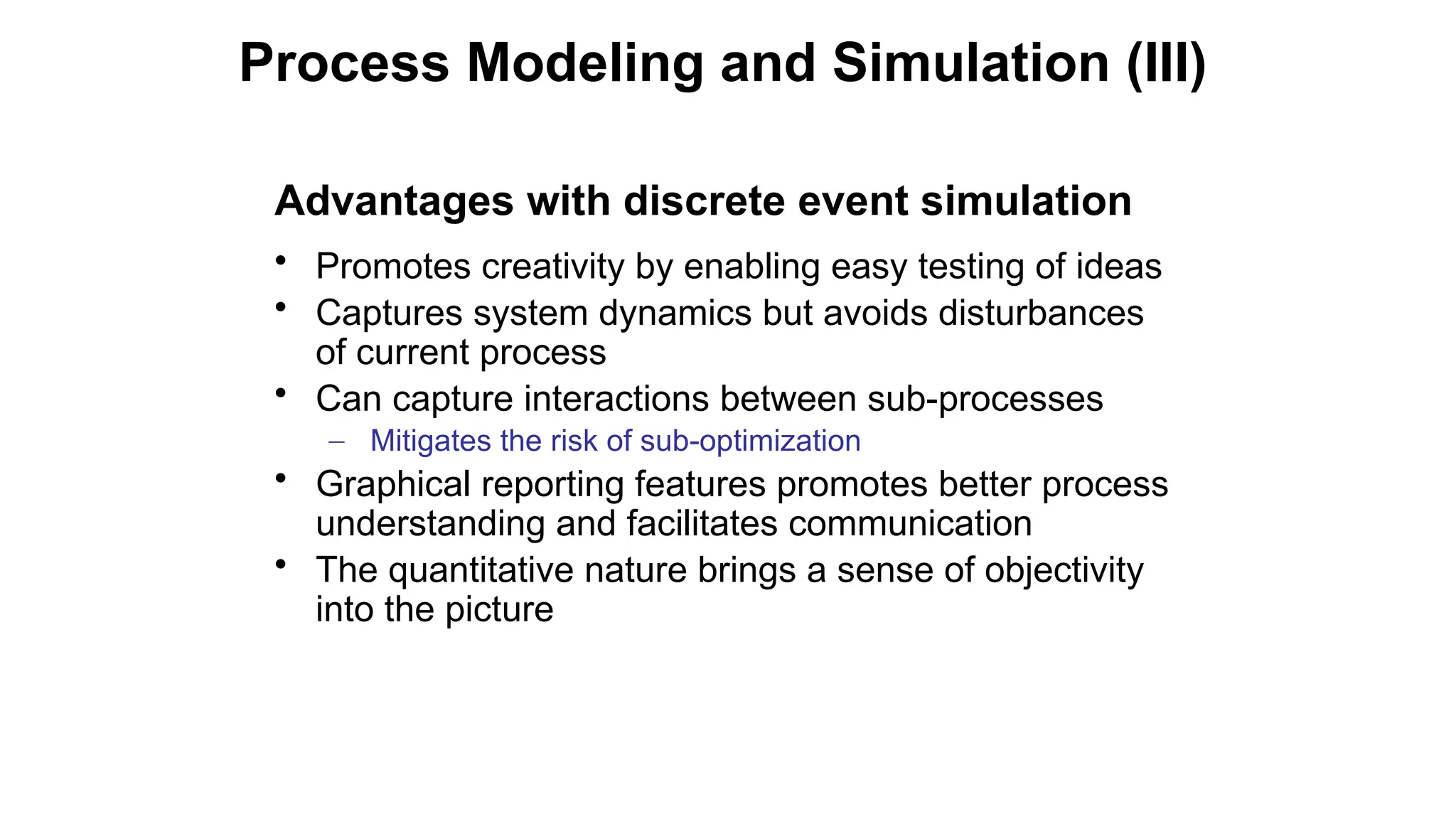 Advantages with discrete event simulation
• Promotes creativity by enabling easy testing of ideas
• Captures system dynamics but avoids disturbances
of current process
• Can capture interactions between sub-processes
– Mitigates the risk of sub-optimization
• Graphical reporting features promotes better process
understanding and facilitates communication
• The quantitative nature brings a sense of objectivity
into the picture
Process Modeling and Simulation (III)
 