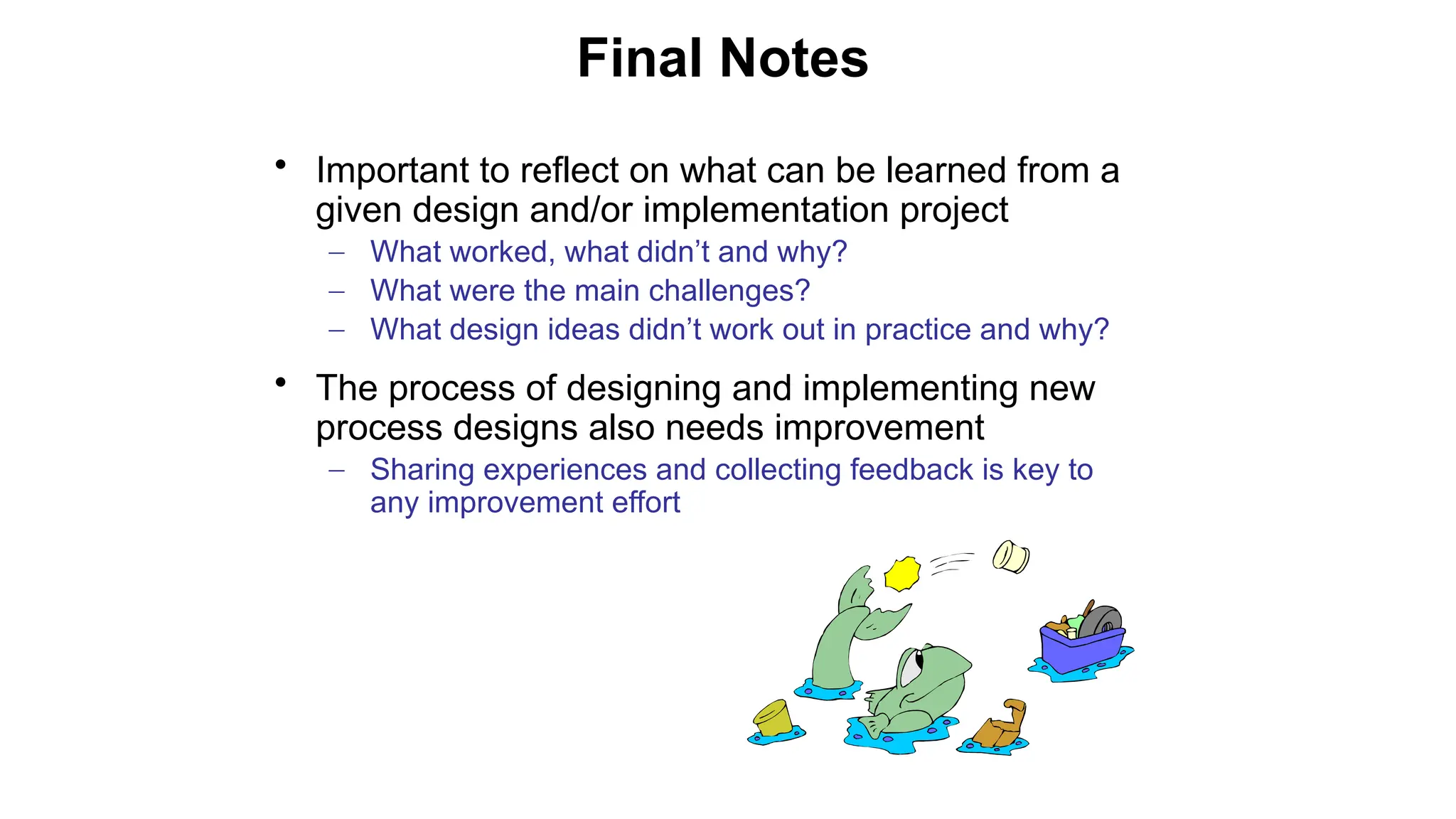 • Important to reflect on what can be learned from a
given design and/or implementation project
– What worked, what didn’t and why?
– What were the main challenges?
– What design ideas didn’t work out in practice and why?
• The process of designing and implementing new
process designs also needs improvement
– Sharing experiences and collecting feedback is key to
any improvement effort
Final Notes
 
