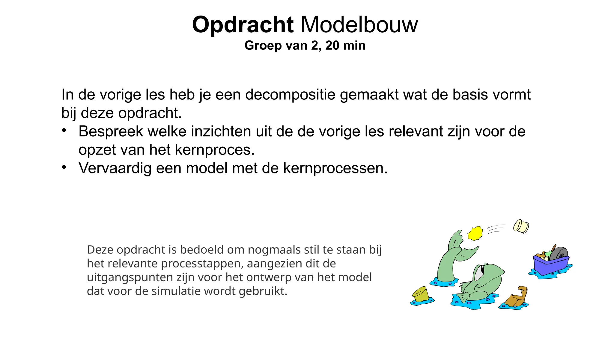 In de vorige les heb je een decompositie gemaakt wat de basis vormt
bij deze opdracht.
• Bespreek welke inzichten uit de de vorige les relevant zijn voor de
opzet van het kernproces.
• Vervaardig een model met de kernprocessen.
Opdracht Modelbouw
Groep van 2, 20 min
Deze opdracht is bedoeld om nogmaals stil te staan bij
het relevante processtappen, aangezien dit de
uitgangspunten zijn voor het ontwerp van het model
dat voor de simulatie wordt gebruikt.
 