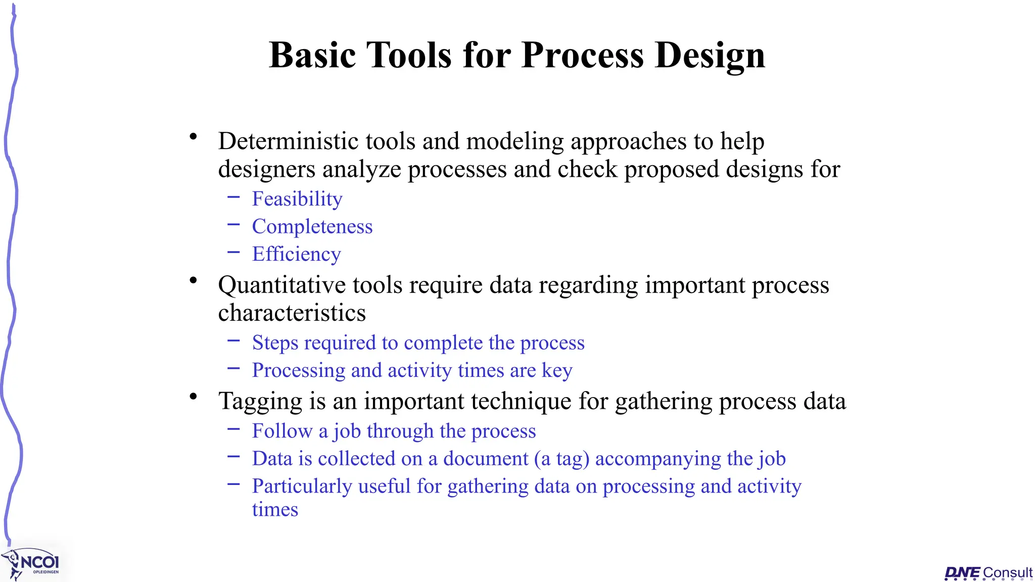 • Deterministic tools and modeling approaches to help
designers analyze processes and check proposed designs for
– Feasibility
– Completeness
– Efficiency
• Quantitative tools require data regarding important process
characteristics
– Steps required to complete the process
– Processing and activity times are key
• Tagging is an important technique for gathering process data
– Follow a job through the process
– Data is collected on a document (a tag) accompanying the job
– Particularly useful for gathering data on processing and activity
times
Basic Tools for Process Design
 
