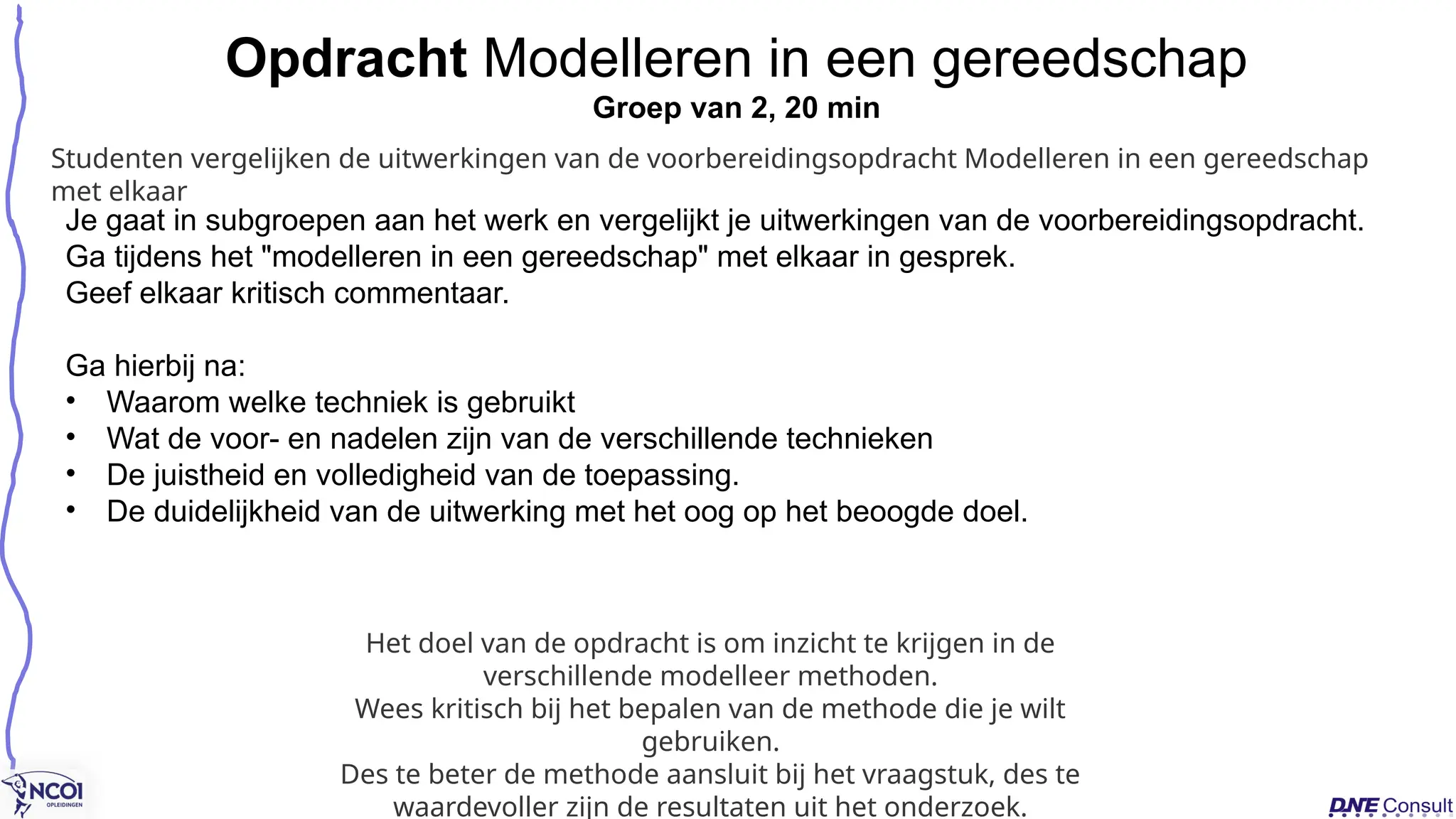 Je gaat in subgroepen aan het werk en vergelijkt je uitwerkingen van de voorbereidingsopdracht.
Ga tijdens het "modelleren in een gereedschap" met elkaar in gesprek.
Geef elkaar kritisch commentaar.
Ga hierbij na:
• Waarom welke techniek is gebruikt
• Wat de voor- en nadelen zijn van de verschillende technieken
• De juistheid en volledigheid van de toepassing.
• De duidelijkheid van de uitwerking met het oog op het beoogde doel.
Opdracht Modelleren in een gereedschap
Groep van 2, 20 min
Het doel van de opdracht is om inzicht te krijgen in de
verschillende modelleer methoden.
Wees kritisch bij het bepalen van de methode die je wilt
gebruiken.
Des te beter de methode aansluit bij het vraagstuk, des te
waardevoller zijn de resultaten uit het onderzoek.
Studenten vergelijken de uitwerkingen van de voorbereidingsopdracht Modelleren in een gereedschap
met elkaar
 