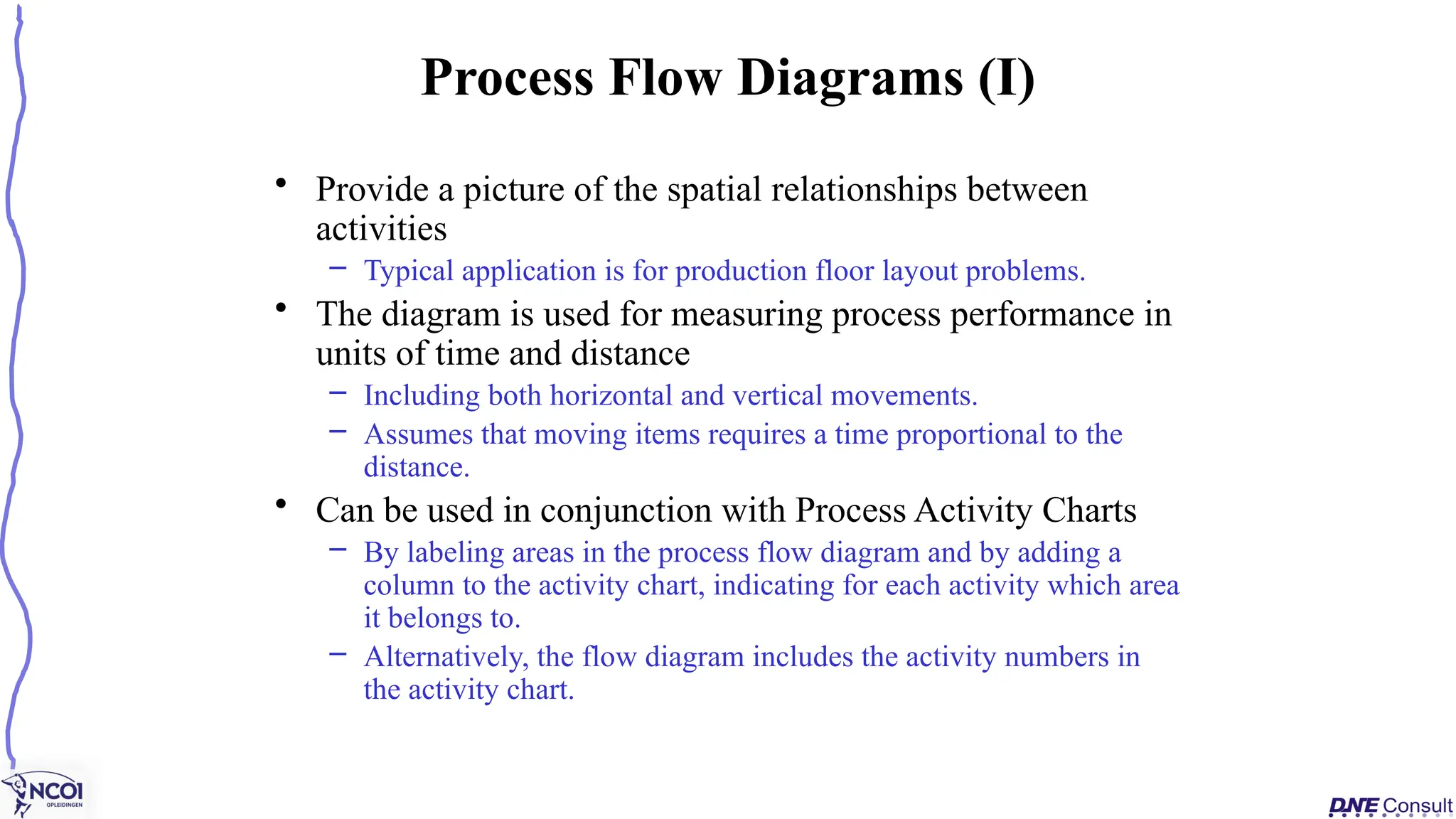 • Provide a picture of the spatial relationships between
activities
– Typical application is for production floor layout problems.
• The diagram is used for measuring process performance in
units of time and distance
– Including both horizontal and vertical movements.
– Assumes that moving items requires a time proportional to the
distance.
• Can be used in conjunction with Process Activity Charts
– By labeling areas in the process flow diagram and by adding a
column to the activity chart, indicating for each activity which area
it belongs to.
– Alternatively, the flow diagram includes the activity numbers in
the activity chart.
Process Flow Diagrams (I)
 