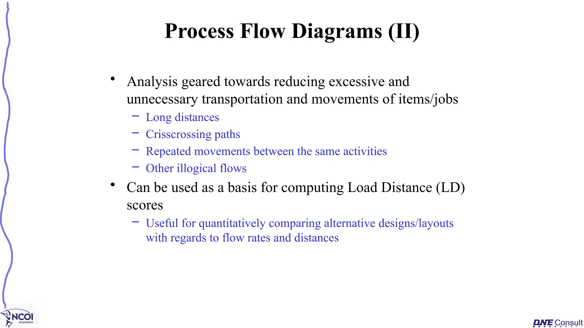• Analysis geared towards reducing excessive and
unnecessary transportation and movements of items/jobs
– Long distances
– Crisscrossing paths
– Repeated movements between the same activities
– Other illogical flows
• Can be used as a basis for computing Load Distance (LD)
scores
– Useful for quantitatively comparing alternative designs/layouts
with regards to flow rates and distances
Process Flow Diagrams (II)
 