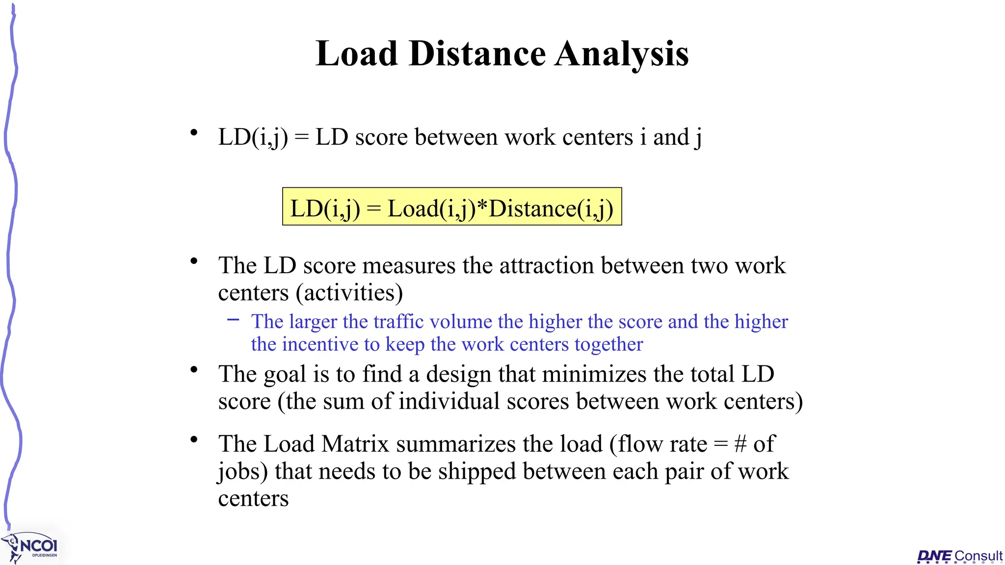 • LD(i,j) = LD score between work centers i and j
• The LD score measures the attraction between two work
centers (activities)
– The larger the traffic volume the higher the score and the higher
the incentive to keep the work centers together
• The goal is to find a design that minimizes the total LD
score (the sum of individual scores between work centers)
• The Load Matrix summarizes the load (flow rate = # of
jobs) that needs to be shipped between each pair of work
centers
Load Distance Analysis
LD(i,j) = Load(i,j)*Distance(i,j)
 