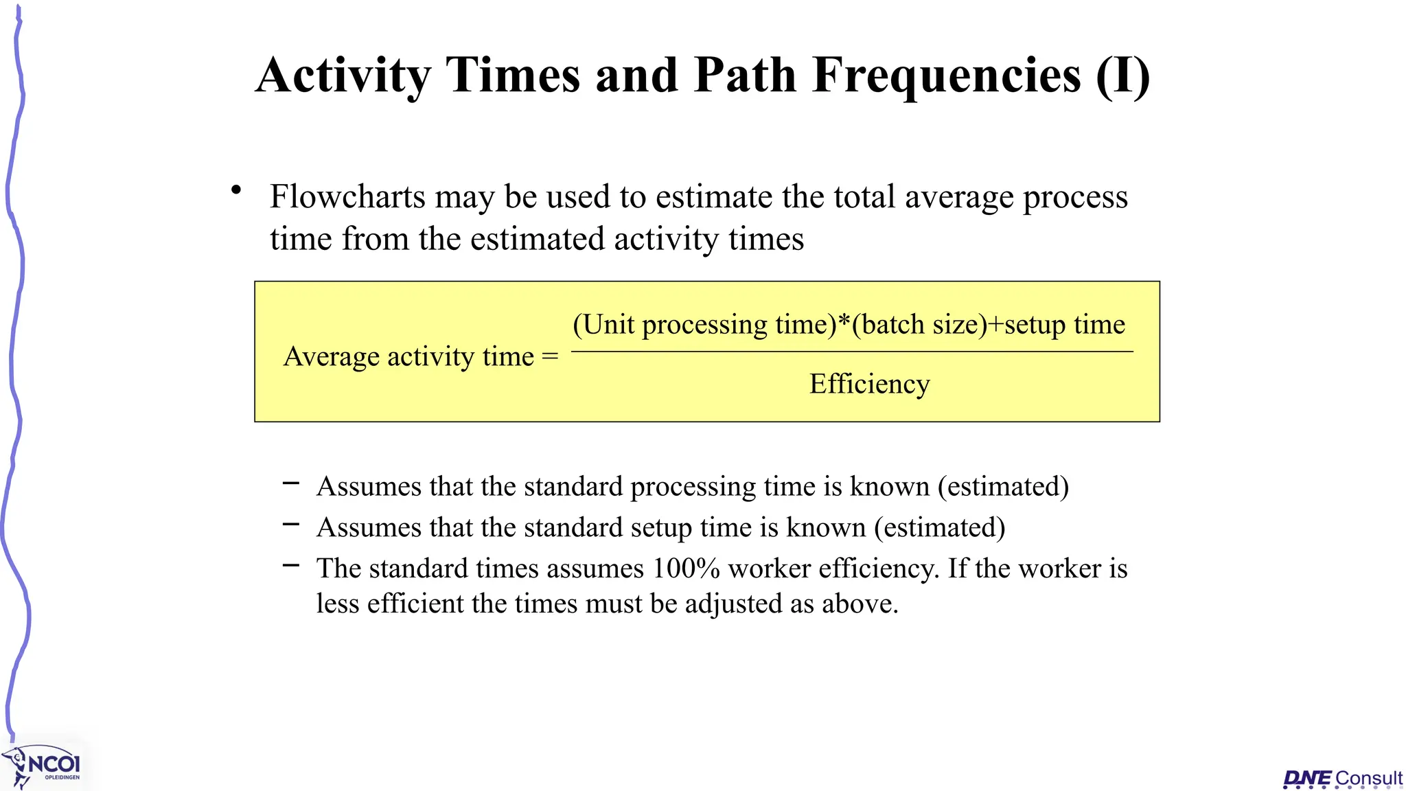 • Flowcharts may be used to estimate the total average process
time from the estimated activity times
– Assumes that the standard processing time is known (estimated)
– Assumes that the standard setup time is known (estimated)
– The standard times assumes 100% worker efficiency. If the worker is
less efficient the times must be adjusted as above.
Activity Times and Path Frequencies (I)
Average activity time =
(Unit processing time)*(batch size)+setup time
Efficiency
 