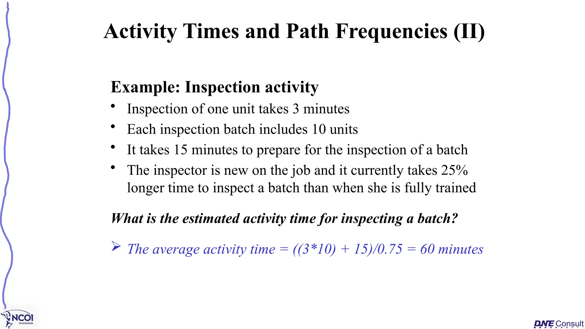 Example: Inspection activity
• Inspection of one unit takes 3 minutes
• Each inspection batch includes 10 units
• It takes 15 minutes to prepare for the inspection of a batch
• The inspector is new on the job and it currently takes 25%
longer time to inspect a batch than when she is fully trained
What is the estimated activity time for inspecting a batch?
 The average activity time = ((3*10) + 15)/0.75 = 60 minutes
Activity Times and Path Frequencies (II)
 