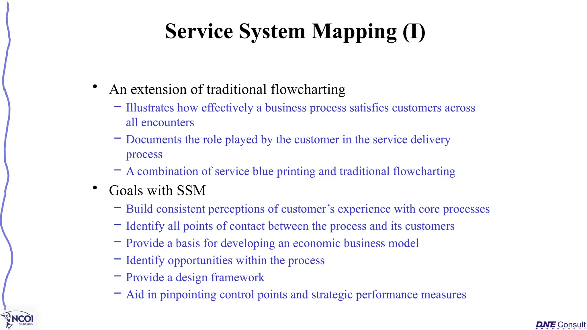 • An extension of traditional flowcharting
– Illustrates how effectively a business process satisfies customers across
all encounters
– Documents the role played by the customer in the service delivery
process
– A combination of service blue printing and traditional flowcharting
• Goals with SSM
– Build consistent perceptions of customer’s experience with core processes
– Identify all points of contact between the process and its customers
– Provide a basis for developing an economic business model
– Identify opportunities within the process
– Provide a design framework
– Aid in pinpointing control points and strategic performance measures
Service System Mapping (I)
 