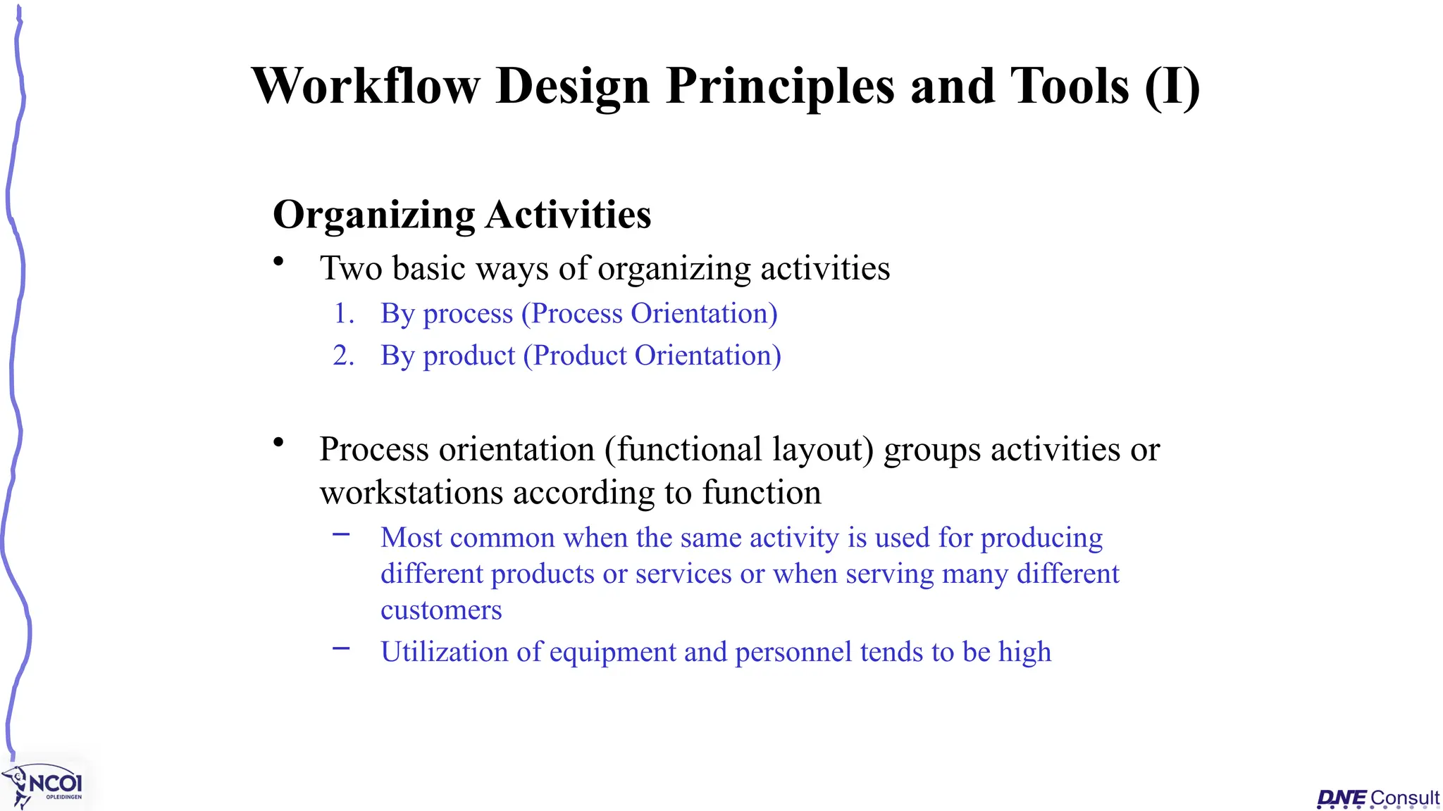 Organizing Activities
• Two basic ways of organizing activities
1. By process (Process Orientation)
2. By product (Product Orientation)
• Process orientation (functional layout) groups activities or
workstations according to function
– Most common when the same activity is used for producing
different products or services or when serving many different
customers
– Utilization of equipment and personnel tends to be high
Workflow Design Principles and Tools (I)
 