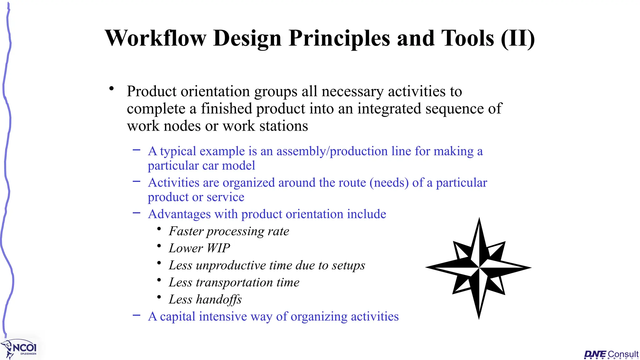 • Product orientation groups all necessary activities to
complete a finished product into an integrated sequence of
work nodes or work stations
– A typical example is an assembly/production line for making a
particular car model
– Activities are organized around the route (needs) of a particular
product or service
– Advantages with product orientation include
• Faster processing rate
• Lower WIP
• Less unproductive time due to setups
• Less transportation time
• Less handoffs
– A capital intensive way of organizing activities
Workflow Design Principles and Tools (II)
 