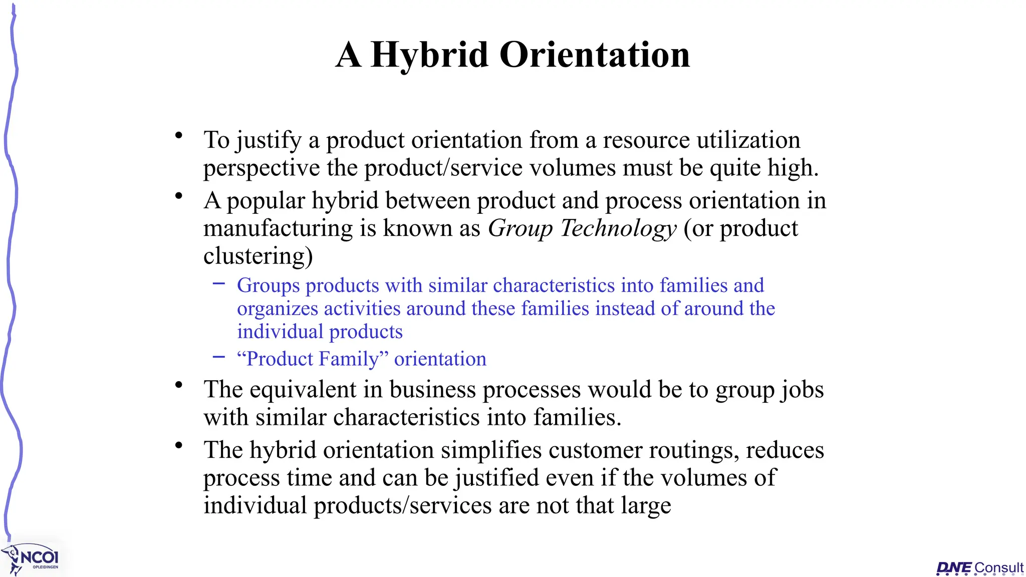 • To justify a product orientation from a resource utilization
perspective the product/service volumes must be quite high.
• A popular hybrid between product and process orientation in
manufacturing is known as Group Technology (or product
clustering)
– Groups products with similar characteristics into families and
organizes activities around these families instead of around the
individual products
– “Product Family” orientation
• The equivalent in business processes would be to group jobs
with similar characteristics into families.
• The hybrid orientation simplifies customer routings, reduces
process time and can be justified even if the volumes of
individual products/services are not that large
A Hybrid Orientation
 