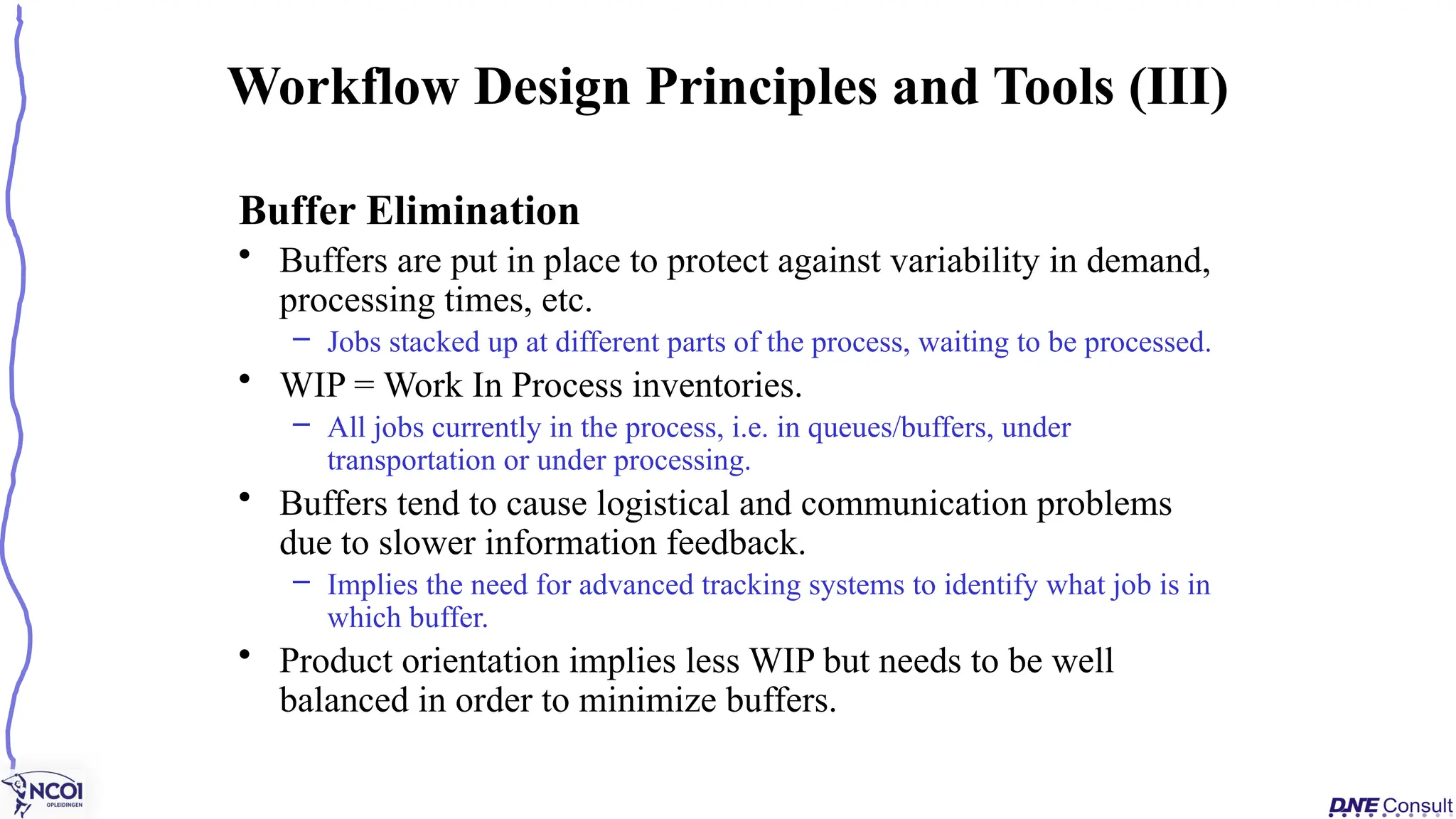 Buffer Elimination
• Buffers are put in place to protect against variability in demand,
processing times, etc.
– Jobs stacked up at different parts of the process, waiting to be processed.
• WIP = Work In Process inventories.
– All jobs currently in the process, i.e. in queues/buffers, under
transportation or under processing.
• Buffers tend to cause logistical and communication problems
due to slower information feedback.
– Implies the need for advanced tracking systems to identify what job is in
which buffer.
• Product orientation implies less WIP but needs to be well
balanced in order to minimize buffers.
Workflow Design Principles and Tools (III)
 