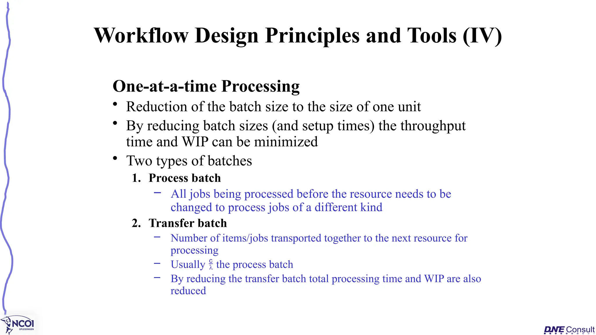 One-at-a-time Processing
• Reduction of the batch size to the size of one unit
• By reducing batch sizes (and setup times) the throughput
time and WIP can be minimized
• Two types of batches
1. Process batch
– All jobs being processed before the resource needs to be
changed to process jobs of a different kind
2. Transfer batch
– Number of items/jobs transported together to the next resource for
processing
– Usually  the process batch
– By reducing the transfer batch total processing time and WIP are also
reduced
Workflow Design Principles and Tools (IV)
 