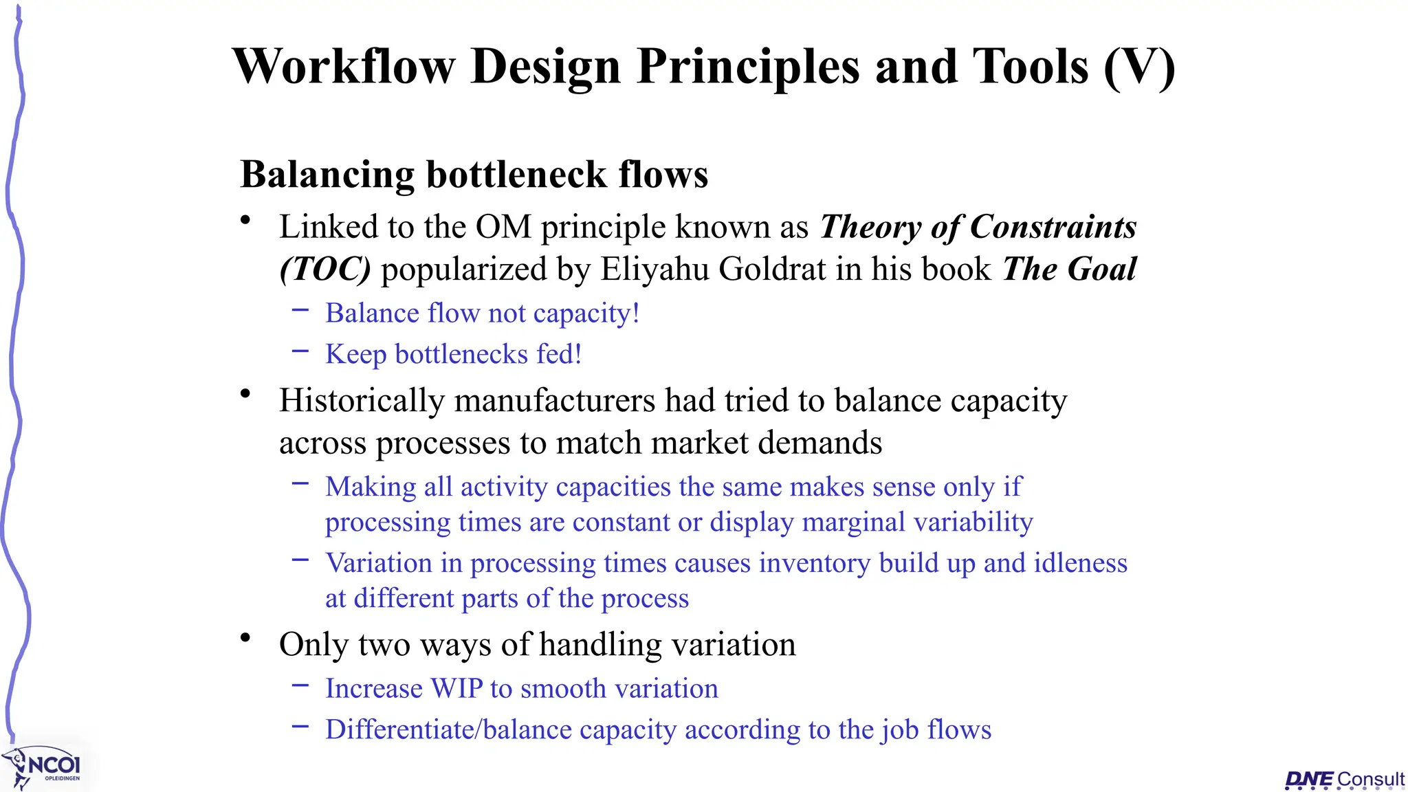 Balancing bottleneck flows
• Linked to the OM principle known as Theory of Constraints
(TOC) popularized by Eliyahu Goldrat in his book The Goal
– Balance flow not capacity!
– Keep bottlenecks fed!
• Historically manufacturers had tried to balance capacity
across processes to match market demands
– Making all activity capacities the same makes sense only if
processing times are constant or display marginal variability
– Variation in processing times causes inventory build up and idleness
at different parts of the process
• Only two ways of handling variation
– Increase WIP to smooth variation
– Differentiate/balance capacity according to the job flows
Workflow Design Principles and Tools (V)
 