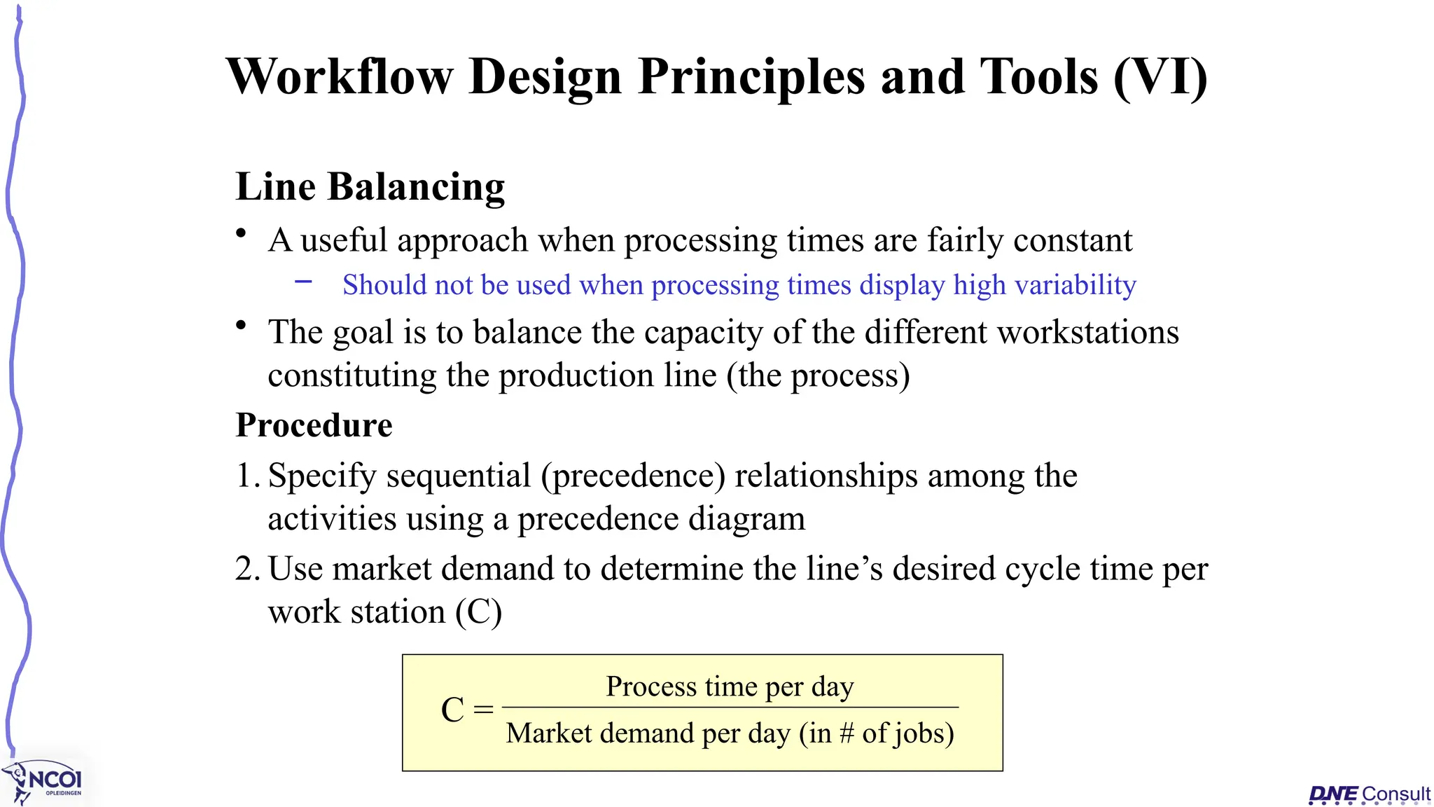 Line Balancing
• A useful approach when processing times are fairly constant
– Should not be used when processing times display high variability
• The goal is to balance the capacity of the different workstations
constituting the production line (the process)
Procedure
1. Specify sequential (precedence) relationships among the
activities using a precedence diagram
2. Use market demand to determine the line’s desired cycle time per
work station (C)
Workflow Design Principles and Tools (VI)
C =
Process time per day
Market demand per day (in # of jobs)
 