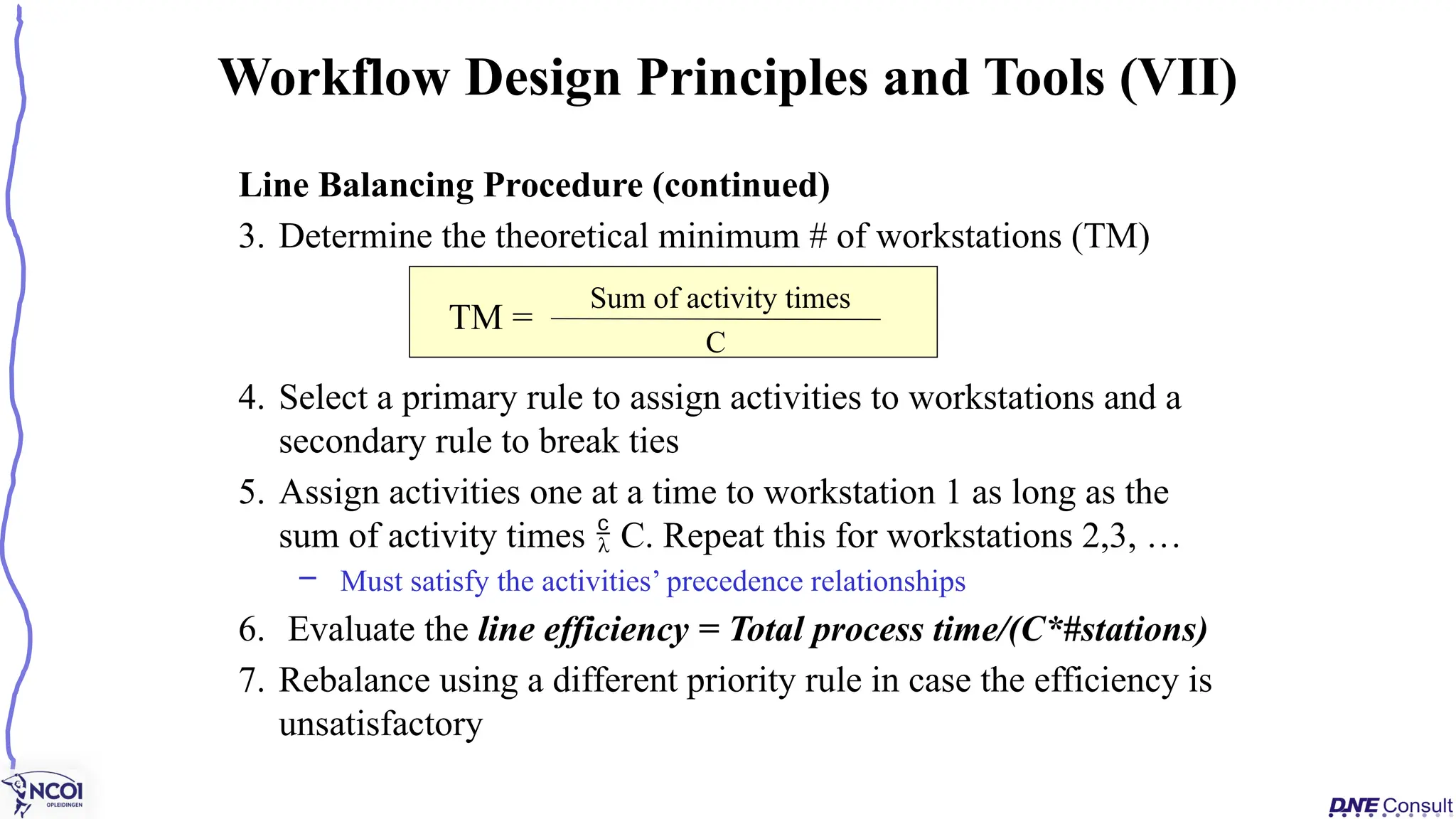 Line Balancing Procedure (continued)
3. Determine the theoretical minimum # of workstations (TM)
4. Select a primary rule to assign activities to workstations and a
secondary rule to break ties
5. Assign activities one at a time to workstation 1 as long as the
sum of activity times  C. Repeat this for workstations 2,3, …
– Must satisfy the activities’ precedence relationships
6. Evaluate the line efficiency = Total process time/(C*#stations)
7. Rebalance using a different priority rule in case the efficiency is
unsatisfactory
Workflow Design Principles and Tools (VII)
TM =
Sum of activity times
C
 