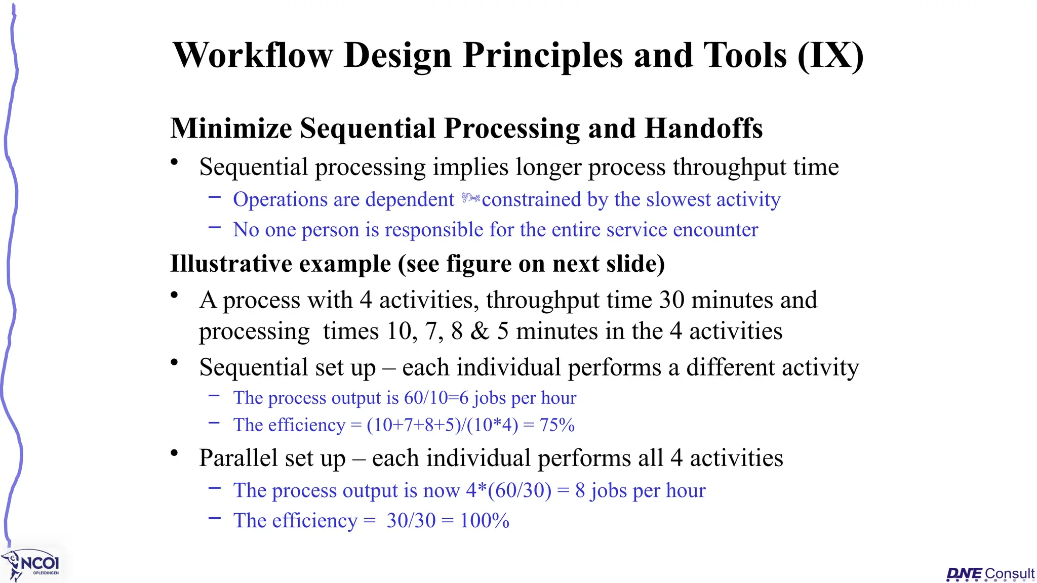 Minimize Sequential Processing and Handoffs
• Sequential processing implies longer process throughput time
– Operations are dependent constrained by the slowest activity
– No one person is responsible for the entire service encounter
Illustrative example (see figure on next slide)
• A process with 4 activities, throughput time 30 minutes and
processing times 10, 7, 8 & 5 minutes in the 4 activities
• Sequential set up – each individual performs a different activity
– The process output is 60/10=6 jobs per hour
– The efficiency = (10+7+8+5)/(10*4) = 75%
• Parallel set up – each individual performs all 4 activities
– The process output is now 4*(60/30) = 8 jobs per hour
– The efficiency = 30/30 = 100%
Workflow Design Principles and Tools (IX)
 
