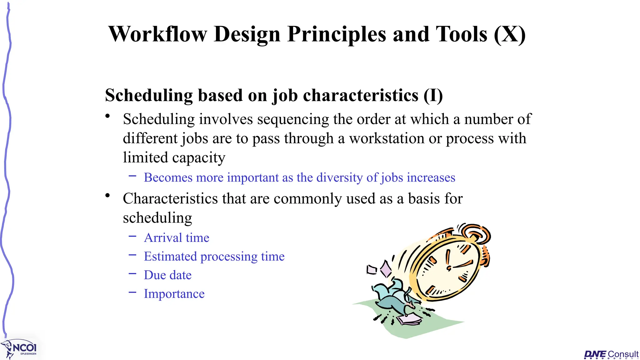 Scheduling based on job characteristics (I)
• Scheduling involves sequencing the order at which a number of
different jobs are to pass through a workstation or process with
limited capacity
– Becomes more important as the diversity of jobs increases
• Characteristics that are commonly used as a basis for
scheduling
– Arrival time
– Estimated processing time
– Due date
– Importance
Workflow Design Principles and Tools (X)
 